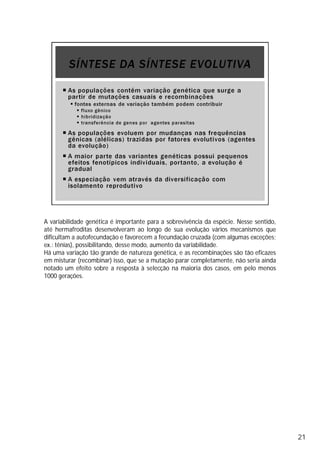A variabilidade genética é importante para a sobrevivência da espécie. Nesse sentido,
até hermafroditas desenvolveram ao longo de sua evolução vários mecanismos que
dificultam a autofecundação e favorecem a fecundação cruzada (com algumas exceções;
ex.: tênias), possibilitando, desse modo, aumento da variabilidade.
Há uma variação tão grande de natureza genética, e as recombinações são tão eficazes
em misturar (recombinar) isso, que se a mutação parar completamente, não seria ainda
notado um efeito sobre a resposta à selecção na maioria dos casos, em pelo menos
1000 gerações.
21
 