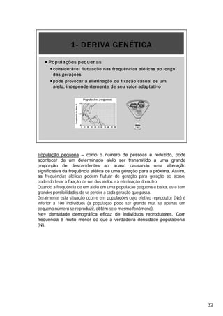 32
População pequena – como o número de pessoas é reduzido, pode
acontecer de um determinado alelo ser transmitido a uma grande
proporção de descendentes ao acaso causando uma alteração
significativa da frequência alélica de uma geração para a próxima. Assim,
as frequências alélicas podem flutuar de geração para geração ao acaso,
podendo levar à fixação de um dos alelos e à eliminação do outro.
Quando a frequência de um alelo em uma população pequena é baixa, este tem
grandes possibilidades de se perder a cada geração que passa.
Geralmente esta situação ocorre em populações cujo efetivo reprodutor (Ne) é
inferior a 100 indivíduos (a população pode ser grande mas se apenas um
pequeno número se reproduzir, obtém-se o mesmo fenômeno).
Ne= densidade demográfica eficaz de indivíduos reprodutores. Com
frequência é muito menor do que a verdadeira densidade populacional
(N).
 