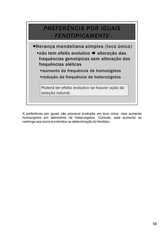 A preferência por iguais não promove evolução em loco único, mas aumenta
homozigotos em detrimento de heterozigotos. Contudo, este aumento se
restringe aos locos envolvidos na determinação do fenótipo.
58
 