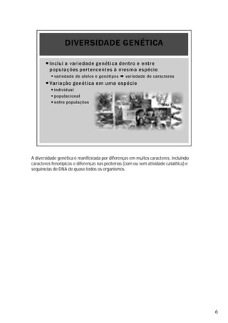 A diversidade genética é manifestada por diferenças em muitos caracteres, incluindo
caracteres fenotípicos e diferenças nas proteínas (com ou sem atividade catalítica) e
sequências de DNA de quase todos os organismos.
6
 