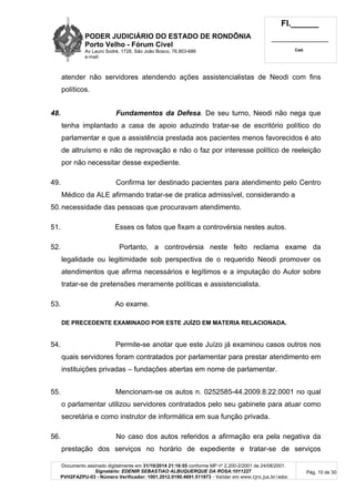 PODER JUDICIÁRIO DO ESTADO DE RONDÔNIA
Porto Velho - Fórum Cível
Av Lauro Sodré, 1728, São João Bosco, 76.803-686
e-mail:
Fl.______
_________________________
Cad.
Documento assinado digitalmente em 31/10/2014 21:16:55 conforme MP nº 2.200-2/2001 de 24/08/2001.
Signatário: EDENIR SEBASTIAO ALBUQUERQUE DA ROSA:1011227
PVH2FAZPU-03 - Número Verificador: 1001.2012.0190.4691.511973 - Validar em www.tjro.jus.br/adoc
Pág. 10 de 30
atender não servidores atendendo ações assistencialistas de Neodi com fins
políticos.
48. Fundamentos da Defesa. De seu turno, Neodi não nega que
tenha implantado a casa de apoio aduzindo tratar-se de escritório político do
parlamentar e que a assistência prestada aos pacientes menos favorecidos é ato
de altruísmo e não de reprovação e não o faz por interesse político de reeleição
por não necessitar desse expediente.
49. Confirma ter destinado pacientes para atendimento pelo Centro
Médico da ALE afirmando tratar-se de pratica admissível, considerando a
50.necessidade das pessoas que procuravam atendimento.
51. Esses os fatos que fixam a controvérsia nestes autos.
52. Portanto, a controvérsia neste feito reclama exame da
legalidade ou legitimidade sob perspectiva de o requerido Neodi promover os
atendimentos que afirma necessários e legítimos e a imputação do Autor sobre
tratar-se de pretensões meramente políticas e assistencialista.
53. Ao exame.
DE PRECEDENTE EXAMINADO POR ESTE JUÍZO EM MATERIA RELACIONADA.
54. Permite-se anotar que este Juízo já examinou casos outros nos
quais servidores foram contratados por parlamentar para prestar atendimento em
instituições privadas – fundações abertas em nome de parlamentar.
55. Mencionam-se os autos n. 0252585-44.2009.8.22.0001 no qual
o parlamentar utilizou servidores contratados pelo seu gabinete para atuar como
secretária e como instrutor de informática em sua função privada.
56. No caso dos autos referidos a afirmação era pela negativa da
prestação dos serviços no horário de expediente e tratar-se de serviços
 