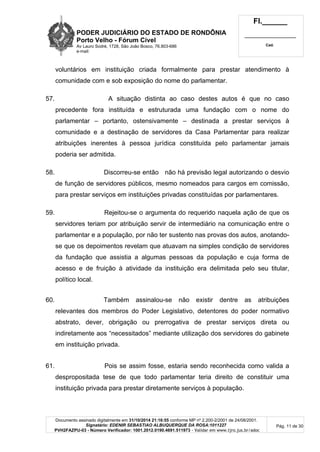PODER JUDICIÁRIO DO ESTADO DE RONDÔNIA
Porto Velho - Fórum Cível
Av Lauro Sodré, 1728, São João Bosco, 76.803-686
e-mail:
Fl.______
_________________________
Cad.
Documento assinado digitalmente em 31/10/2014 21:16:55 conforme MP nº 2.200-2/2001 de 24/08/2001.
Signatário: EDENIR SEBASTIAO ALBUQUERQUE DA ROSA:1011227
PVH2FAZPU-03 - Número Verificador: 1001.2012.0190.4691.511973 - Validar em www.tjro.jus.br/adoc
Pág. 11 de 30
voluntários em instituição criada formalmente para prestar atendimento à
comunidade com e sob exposição do nome do parlamentar.
57. A situação distinta ao caso destes autos é que no caso
precedente fora instituída e estruturada uma fundação com o nome do
parlamentar – portanto, ostensivamente – destinada a prestar serviços à
comunidade e a destinação de servidores da Casa Parlamentar para realizar
atribuições inerentes à pessoa jurídica constituída pelo parlamentar jamais
poderia ser admitida.
58. Discorreu-se então não há previsão legal autorizando o desvio
de função de servidores públicos, mesmo nomeados para cargos em comissão,
para prestar serviços em instituições privadas constituídas por parlamentares.
59. Rejeitou-se o argumenta do requerido naquela ação de que os
servidores teriam por atribuição servir de intermediário na comunicação entre o
parlamentar e a população, por não ter sustento nas provas dos autos, anotando-
se que os depoimentos revelam que atuavam na simples condição de servidores
da fundação que assistia a algumas pessoas da população e cuja forma de
acesso e de fruição à atividade da instituição era delimitada pelo seu titular,
político local.
60. Também assinalou-se não existir dentre as atribuições
relevantes dos membros do Poder Legislativo, detentores do poder normativo
abstrato, dever, obrigação ou prerrogativa de prestar serviços direta ou
indiretamente aos “necessitados” mediante utilização dos servidores do gabinete
em instituição privada.
61. Pois se assim fosse, estaria sendo reconhecida como valida a
despropositada tese de que todo parlamentar teria direito de constituir uma
instituição privada para prestar diretamente serviços à população.
 