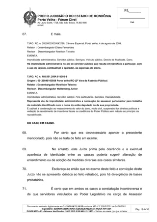 PODER JUDICIÁRIO DO ESTADO DE RONDÔNIA
Porto Velho - Fórum Cível
Av Lauro Sodré, 1728, São João Bosco, 76.803-686
e-mail:
Fl.______
_________________________
Cad.
Documento assinado digitalmente em 31/10/2014 21:16:55 conforme MP nº 2.200-2/2001 de 24/08/2001.
Signatário: EDENIR SEBASTIAO ALBUQUERQUE DA ROSA:1011227
PVH2FAZPU-03 - Número Verificador: 1001.2012.0190.4691.511973 - Validar em www.tjro.jus.br/adoc
Pág. 13 de 30
67. E mais.
TJRO. AC. n. 20000020030043298. Câmara Especial. Porto Velho, 4 de agosto de 2004.
Relator : Desembargador Eliseu Fernandes
Revisor : Desembargador Rowilson Teixeira
EMENTA.
Improbidade administrativa. Servidor público. Serviços. Veículo público. Desvio de finalidade. Dano.
Há improbidade administrativa no ato de servidor público que resulta em benefício a particular, com
o uso de veículo, combustível e operador, às expensas do erário.
TJRO. AC n. 100.001.2004.016305-8
Origem : 00120040163058 Porto Velho/RO (2ª Vara da Fazenda Pública)
Relator : Desembargador Rowilson Teixeira
Revisor : Desembargador Waltenberg Junior
EMENTA.
Improbidade administrativa. Servidor público. Fins particulares. Sanções. Razoabilidade.
Representa ato de improbidade administrativa a nomeação de assessor parlamentar para trabalho
de motorista identificado com o nome do então deputado ou de sua propriedade.
É cabível a condenação ao ressarcimento do valor do dano, multa civil, suspensão dos direitos políticos e
vedação de recebimento de incentivos fiscais ou creditícios do Poder Público sem mácula ao princípio da
razoabilidade.
DO CASO EM EXAME.
68. Por certo que era desnecessário apontar o precedente
mencionado, pois não se trata de feito em exame.
69. No entanto, este Juízo prima pela coerência e a eventual
aparência de identidade entre as causas poderia sugerir alteração de
entendimento ou de adoção de medidas diversas aos casos similares.
70. Esclareça-se então que no exame deste feito a convicção deste
Juízo não se apresenta idêntica ao feito retratado, pois há divergência de bases
probatórias.
71. É certo que em ambos os casos a constatação incontroversa é
de que servidores vinculados ao Poder Legislativo no cargo de Assessor
 