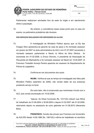 PODER JUDICIÁRIO DO ESTADO DE RONDÔNIA
Porto Velho - Fórum Cível
Av Lauro Sodré, 1728, São João Bosco, 76.803-686
e-mail:
Fl.______
_________________________
Cad.
Documento assinado digitalmente em 31/10/2014 21:16:55 conforme MP nº 2.200-2/2001 de 24/08/2001.
Signatário: EDENIR SEBASTIAO ALBUQUERQUE DA ROSA:1011227
PVH2FAZPU-03 - Número Verificador: 1001.2012.0190.4691.511973 - Validar em www.tjro.jus.br/adoc
Pág. 14 de 30
Parlamentar realizavam atividades fora da sede do órgão e em atendimento
direto à população.
72. No entanto, a coincidência cessa nesse ponto pois no caso em
exame, os parâmetros probatórios são diversos.
DOS SERVIÇOS REALIZADOS POR SERVIDORES DA ALE-RO.
73. A investigação do Ministério Público apurou que: a) Ely das
Chagas Silva apresentou-se gerente da casa de apoio e foi nomeado assessor
em janeiro de 2007 na área administrativa da ALE e em 01.07.2007 exonerado e
nomeado assessor parlamentar e Neodi; b) Nilma da Silva Oliveira foi
exonerada em 01.02.2008; c) Enocz Dionísio, é presidente da Associação de
Pecuarista em Machadinho e foi nomeado assessor de Neodi em 14.05.2007; d)
Francisco Teobaldo Arcanjo Pereira aparenta ser assessor do Departamento de
Polícia do Legislativo.
74. Confirma-se nos documentos dos autos.
75. NILMA. Verifica-se que ao tempo da investigação dos fatos pelo
Ministério Público (setembro de 2009), não consta relato da sua presença
prestando serviço no local.
76. De outro lado, não é comprovado que mantivesse vínculo com a
ALE, pois consta exoneração em 15.02.2008.
77. Veja-se. As fichas funcionais (fls. 121/134) indicam que Nilma
ter trabalhado de 01.08.2004 a 30.09.2005 e depois 01.02.2007 até 01.02.2008,
retornando depois na assessoria de outro gabinete em 01.06.2010 (Alexandre
Brito).
78. FRANCISCO. Consta das provas que Francisco era funcionário
da ALE-RO desde 14.05.1986 (fls. 106/120) e afirma ter trabalhado no escritório
 