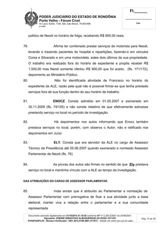 PODER JUDICIÁRIO DO ESTADO DE RONDÔNIA
Porto Velho - Fórum Cível
Av Lauro Sodré, 1728, São João Bosco, 76.803-686
e-mail:
Fl.______
_________________________
Cad.
Documento assinado digitalmente em 31/10/2014 21:16:55 conforme MP nº 2.200-2/2001 de 24/08/2001.
Signatário: EDENIR SEBASTIAO ALBUQUERQUE DA ROSA:1011227
PVH2FAZPU-03 - Número Verificador: 1001.2012.0190.4691.511973 - Validar em www.tjro.jus.br/adoc
Pág. 15 de 30
político de Neodi no horário de folga, recebendo R$ 900,00 reais.
79. Afirma ter combinado prestar serviços de motorista para Neodi,
levando e trazendo pacientes do hospital e repartições, fazendo-o em veículos
Corsa e Silverado e em uma motocicleta, estes dois últimos de sua propriedade.
O trabalho era realizado fora do horário de expediente e propôs receber R$
1.500,00 mas Neodi somente ofertou R$ 900,00 que foi aceito. (fls. 171/172),
depoimento ao Ministério Público.
80. Não foi identificada atividade de Francisco no horário do
expediente da ALE, razão pela qual não é possivel firmar-se que tenha prestado
serviços fora de sua função dentro do seu horário de trabalho.
81. ENOCZ. Consta admitido em 01.05.2007 e exonerado em
30.11.2009 (fls. 74/105) e não consta relatório de que efetivamente estivesse
prestando serviço no local no período de investigação.
82. Há depoimentos nos autos informando que Enocz também
prestava serviços no local, porém, com observa o Autor, não e ratificado nos
depoimentos em Juízo
83. ELY. Consta que era servidor da ALE no cargo de Assessor
Técnico da Presidência até 05.06.2007 quando exonerado e nomeado Assessor
Parlamentar de Neodi (fls. 76)
84. As provas dos autos são firmes no sentido de que Ely prestava
serviço no local e mantinha vínculo com a ALE ao tempo da investigação.
DAS ATRIBUIÇÕES DO CARGO DE ASSESSOR PARLAMENTAR.
85. Insta anotar que é atribuido ao Parlamentar a nomeação de
Assessor Parlamentar com prerrogativa de fixar a sua atividade junto a base
eleitoral, manter viva a relação entre o parlamentar e a sua comunidade
representada
 