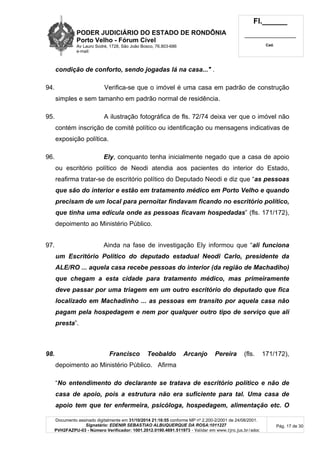 PODER JUDICIÁRIO DO ESTADO DE RONDÔNIA
Porto Velho - Fórum Cível
Av Lauro Sodré, 1728, São João Bosco, 76.803-686
e-mail:
Fl.______
_________________________
Cad.
Documento assinado digitalmente em 31/10/2014 21:16:55 conforme MP nº 2.200-2/2001 de 24/08/2001.
Signatário: EDENIR SEBASTIAO ALBUQUERQUE DA ROSA:1011227
PVH2FAZPU-03 - Número Verificador: 1001.2012.0190.4691.511973 - Validar em www.tjro.jus.br/adoc
Pág. 17 de 30
condição de conforto, sendo jogadas lá na casa..." .
94. Verifica-se que o imóvel é uma casa em padrão de construção
simples e sem tamanho em padrão normal de residência.
95. A ilustração fotográfica de fls. 72/74 deixa ver que o imóvel não
contém inscrição de comitê político ou identificação ou mensagens indicativas de
exposição política.
96. Ely, conquanto tenha inicialmente negado que a casa de apoio
ou escritório político de Neodi atendia aos pacientes do interior do Estado,
reafirma tratar-se de escritório político do Deputado Neodi e diz que “as pessoas
que são do interior e estão em tratamento médico em Porto Velho e quando
precisam de um local para pernoitar findavam ficando no escritório político,
que tinha uma edícula onde as pessoas ficavam hospedadas” (fls. 171/172),
depoimento ao Ministério Público.
97. Ainda na fase de investigação Ely informou que “ali funciona
um Escritório Político do deputado estadual Neodi Carlo, presidente da
ALE/RO ... aquela casa recebe pessoas do interior (da região de Machadiho)
que chegam a esta cidade para tratamento médico, mas primeiramente
deve passar por uma triagem em um outro escritório do deputado que fica
localizado em Machadinho ... as pessoas em transito por aquela casa não
pagam pela hospedagem e nem por qualquer outro tipo de serviço que ali
presta”.
98. Francisco Teobaldo Arcanjo Pereira (fls. 171/172),
depoimento ao Ministério Público. Afirma
“No entendimento do declarante se tratava de escritório político e não de
casa de apoio, pois a estrutura não era suficiente para tal. Uma casa de
apoio tem que ter enfermeira, psicóloga, hospedagem, alimentação etc. O
 