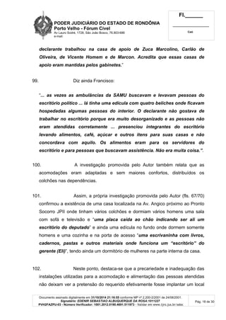 PODER JUDICIÁRIO DO ESTADO DE RONDÔNIA
Porto Velho - Fórum Cível
Av Lauro Sodré, 1728, São João Bosco, 76.803-686
e-mail:
Fl.______
_________________________
Cad.
Documento assinado digitalmente em 31/10/2014 21:16:55 conforme MP nº 2.200-2/2001 de 24/08/2001.
Signatário: EDENIR SEBASTIAO ALBUQUERQUE DA ROSA:1011227
PVH2FAZPU-03 - Número Verificador: 1001.2012.0190.4691.511973 - Validar em www.tjro.jus.br/adoc
Pág. 18 de 30
declarante trabalhou na casa de apoio de Zuca Marcolino, Carlão de
Oliveira, de Vicente Homem e de Marcon. Acredita que essas casas de
apoio eram mantidas pelos gabinetes.”
99. Diz ainda Francisco:
“... as vezes as ambulâncias da SAMU buscavam e levavam pessoas do
escritório político ... lá tinha uma edícula com quatro beliches onde ficavam
hospedadas algumas pessoas do interior. O declarante não gostava de
trabalhar no escritório porque era muito desorganizado e as pessoas não
eram atendidas corretamente ... presenciou integrantes do escritório
levando alimentos, café, açúcar e outros itens para suas casas e não
concordava com aquilo. Os alimentos eram para os servidores do
escritório e para pessoas que buscavam assistência. Não era muita coisa.”.
100. A investigação promovida pelo Autor também relata que as
acomodações eram adaptadas e sem maiores confortos, distribuídos os
colchões nas dependências.
101. Assim, a própria investigação promovida pelo Autor (fls. 67/70)
confirmou a existência de uma casa localizada na Av. Angico próximo ao Pronto
Socorro JPII onde tinham vários colchões e dormiam vários homens uma sala
com sofá e televisão e “uma placa caída ao chão indicando ser ali um
escritório do deputado” e ainda uma edícula no fundo onde dormem somente
homens e uma cozinha e na porta de acesso “uma escrivaninha com livros,
cadernos, pastas e outros materiais onde funciona um “escritório” do
gerente (Eli)”, tendo ainda um dormitório de mulheres na parte interna da casa.
102. Neste ponto, destaca-se que a precariedade e inadequação das
instalações utilizadas para a acomodação e alimentação das pessoas atendidas
não deixam ver a pretensão do requerido efetivamente fosse implantar um local
 