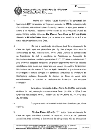 PODER JUDICIÁRIO DO ESTADO DE RONDÔNIA
Porto Velho - Fórum Cível
Av Lauro Sodré, 1728, São João Bosco, 76.803-686
e-mail:
Fl.______
_________________________
Cad.
Documento assinado digitalmente em 31/10/2014 21:16:55 conforme MP nº 2.200-2/2001 de 24/08/2001.
Signatário: EDENIR SEBASTIAO ALBUQUERQUE DA ROSA:1011227
PVH2FAZPU-03 - Número Verificador: 1001.2012.0190.4691.511973 - Validar em www.tjro.jus.br/adoc
Pág. 2 de 30
5. Informa que Herlana Souza Guimarães foi contratada em
fevereiro de 2007 para prestar serviços sem anotação na CTPS e teria procurado
Enocz Dionísio, comissionado da ALE a serviço na casa de apoio, para receber o
salário e foi insultada. Teobaldo é outro servidor da ALE vinculada à Casa de
Apoio. Herlana indicou nomes de Ely Chagas, Rose Paula de Oliveira, Enocz
Dionísio e Ricardo Chaves. Disse que pacientes eram atendidos na ALE e as
fichas ficavam coma servidora Érica.
6. Diz que a investigação identificou o local de funcionamento da
Casa de Apoio que era gerenciada por Ely das Chagas Silva servidor
comissionado da ALE, relatório de fls. 47/49. Enocz Dionísio era comissionado
na Presidência da ALE e presidente da Associação de Pecuarista de
Machadinho do Oeste, entidade que recebeu R$ 33.000,00 de convênio da ALE
para prêmios e despesas de rodeios. Ely prestou depoimento de que as pessoas
recebidas na casa tinham que passar por uma triagem no escritório de Neodi em
Machadinho para ter acesso à Casa de Apoio, beneficiados gratuitamente com
hospedagem e demais serviços. Foi constatada ambulância da Prefeitura de
Machadinho realizado transporte de doentes da Casa de Apoio para
encaminhamento a hospitais e medicamentos fornecidos pela empresa
Farmoeste.
7. Junta ato de nomeação de Ely e Nilma (fls. 56/57) e exoneração
de Nilma (fls. 164), nomeação e exoneração de Enocz (fls. 60/61 e 165) e fichas
funcionais de Enocz (fls. 74/85), Teobaldo (fls. 86/100), Nilma (fls. 101/114) e Ely
(fls. 131/159).
8. O pagamento da reclamatória trabalhista foi realizado por Nilma
e Enocz.
9. Ely das Chagas Silva (fls. 171) tentou negar a existência da
Casa de Apoio afirmando tratar-se de escritório político e não prestava
assistência, mas confirmou o atendimento ao ser apontada foto da ambulância
 