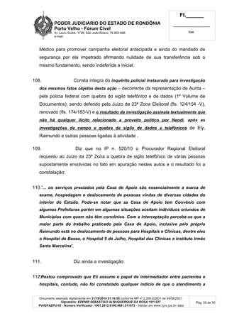 PODER JUDICIÁRIO DO ESTADO DE RONDÔNIA
Porto Velho - Fórum Cível
Av Lauro Sodré, 1728, São João Bosco, 76.803-686
e-mail:
Fl.______
_________________________
Cad.
Documento assinado digitalmente em 31/10/2014 21:16:55 conforme MP nº 2.200-2/2001 de 24/08/2001.
Signatário: EDENIR SEBASTIAO ALBUQUERQUE DA ROSA:1011227
PVH2FAZPU-03 - Número Verificador: 1001.2012.0190.4691.511973 - Validar em www.tjro.jus.br/adoc
Pág. 20 de 30
Médico para promover campanha eleitoral antecipada e ainda do mandado de
segurança por ela impetrado afirmando nulidade de sua transferência sob o
mesmo fundamento, sendo indeferida a inicial.
108. Consta integra do inquérito policial instaurado para investigação
dos mesmos fatos objetos desta ação – decorrente da representação de Aurita –
pela polícia federal com quebra do sigilo telefônico e de dados (1º Volume de
Documentos), sendo deferido pelo Juízo da 23ª Zona Eleitoral (fls. 124/154 -V),
renovado (fls. 174/183-V) e o resultado da investigação assinala textualmente que
não há qualquer ilícito relacionado a proveito político por Neodi, após as
investigações de campo e quebra de sigilo de dados e telefônicos de Ely,
Raimundo e outras pessoas ligadas à atividade .
109. Diz que no IP n. 520/10 o Procurador Regional Eleitoral
requereu ao Juízo da 23ª Zona a quebra de sigilo telefônico de várias pessoas
supostamente envolvidas no fato em apuração nestes autos e o resultado foi a
constatação:
110.“... os serviços prestados pela Casa de Apoio são essencialmente a marca de
exame, hospedagem e deslocamento de pessoas vindas de diversas cidades do
interior do Estado. Pode-se notar que as Casa de Apoio tem Convênio com
algumas Prefeituras porém em algumas situações aceitam indivíduos oriundos de
Municípios com quem não têm convênios. Com a interceptação percebe-se que a
maior parte do trabalho praticado pela Casa de Apoio, inclusive pelo próprio
Raimundo está no deslocamento de pessoas para Hospitais e Clínicas, dentre eles
o Hospital de Basse, o Hospital 9 de Julho, Hospital das Clínicas e Instituto Irmãs
Santa Marcelina”.
111. Diz ainda a investigação:
112.“Restou comprovado que Eli assume o papel de intermediador entre pacientes e
hospitais, contudo, não foi constatado qualquer indício de que o atendimento a
 
