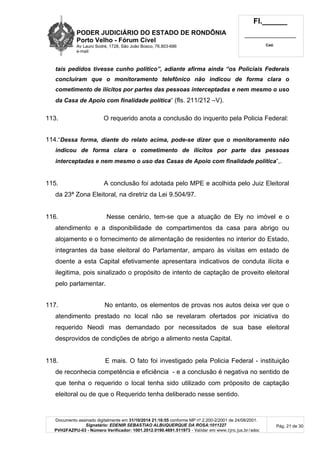 PODER JUDICIÁRIO DO ESTADO DE RONDÔNIA
Porto Velho - Fórum Cível
Av Lauro Sodré, 1728, São João Bosco, 76.803-686
e-mail:
Fl.______
_________________________
Cad.
Documento assinado digitalmente em 31/10/2014 21:16:55 conforme MP nº 2.200-2/2001 de 24/08/2001.
Signatário: EDENIR SEBASTIAO ALBUQUERQUE DA ROSA:1011227
PVH2FAZPU-03 - Número Verificador: 1001.2012.0190.4691.511973 - Validar em www.tjro.jus.br/adoc
Pág. 21 de 30
tais pedidos tivesse cunho político”, adiante afirma ainda “os Policiais Federais
concluíram que o monitoramento telefônico não indicou de forma clara o
cometimento de ilícitos por partes das pessoas interceptadas e nem mesmo o uso
da Casa de Apoio com finalidade política” (fls. 211/212 –V).
113. O requerido anota a conclusão do inquerito pela Policia Federal:
114.“Dessa forma, diante do relato acima, pode-se dizer que o monitoramento não
indicou de forma clara o cometimento de ilícitos por parte das pessoas
interceptadas e nem mesmo o uso das Casas de Apoio com finalidade política”,.
115. A conclusão foi adotada pelo MPE e acolhida pelo Juiz Eleitoral
da 23ª Zona Eleitoral, na diretriz da Lei 9.504/97.
116. Nesse cenário, tem-se que a atuação de Ely no imóvel e o
atendimento e a disponibilidade de compartimentos da casa para abrigo ou
alojamento e o fornecimento de alimentação de residentes no interior do Estado,
integrantes da base eleitoral do Parlamentar, amparo às visitas em estado de
doente a esta Capital efetivamente apresentara indicativos de conduta ilícita e
ilegitima, pois sinalizado o propósito de intento de captação de proveito eleitoral
pelo parlamentar.
117. No entanto, os elementos de provas nos autos deixa ver que o
atendimento prestado no local não se revelaram ofertados por iniciativa do
requerido Neodi mas demandado por necessitados de sua base eleitoral
desprovidos de condições de abrigo a alimento nesta Capital.
118. E mais. O fato foi investigado pela Policia Federal - instituição
de reconhecia competência e eficiência - e a conclusão é negativa no sentido de
que tenha o requerido o local tenha sido utilizado com próposito de captação
eleitoral ou de que o Requerido tenha deliberado nesse sentido.
 