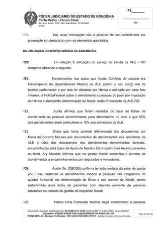 PODER JUDICIÁRIO DO ESTADO DE RONDÔNIA
Porto Velho - Fórum Cível
Av Lauro Sodré, 1728, São João Bosco, 76.803-686
e-mail:
Fl.______
_________________________
Cad.
Documento assinado digitalmente em 31/10/2014 21:16:55 conforme MP nº 2.200-2/2001 de 24/08/2001.
Signatário: EDENIR SEBASTIAO ALBUQUERQUE DA ROSA:1011227
PVH2FAZPU-03 - Número Verificador: 1001.2012.0190.4691.511973 - Validar em www.tjro.jus.br/adoc
Pág. 22 de 30
119. Dai, essa concepção não é possivel de ser considerada por
presunção em desacordo com os elementos apontados.
DA UTILIZAÇÃO DO SERVIÇO MÉDICO DA ASSEMBLÉIA.
120. Em relação á utilização do serviço de saúde da ALE - RO
comporta observar o seguinte.
121. Incontroverso nos autos que Aurita Cordeiro de Lucena era
fisioterapeuta do Departamento Médico da ALE porém o seu cargo era de
tecnico parlamentar e por isos foi afastada por Hérica e animada por esse fato
informou à PolíciaFederal sobre o atendimento a pessoas do povo por imposição
de Hérica e atendendo determinação de Neodi, então Presidente da ALE-RO.
122. Aurita afirmou que foram retirados do local as fichas de
atendimento às pessoas encaminhadas para atendimento no local e que 85%
dos atendimentos eram particulares e 15% aos servidores da ALE.
123. Disse que havia controle diferenciado dos documentos por
Maria do Socorro Moraes aos documentos de atendimentos aos servidores da
ALE e Líbia dos documentos dos atendimentos denominados diversos,
encaminhadas pela Casa de Apoio de Neodi e Ely é quem mais levava pacientes
ao local. Ary Macedo informa que na gestão Neodi aumentou o número de
atendimentos a encaminhamentos por deputados e vereadores.
124. Aurita (fls. 208/209) confirma ter sido relotada do setor de saúde
por Érica, relatando os atendimentos médico a pessoas não integrantes do
quadro funcional por determinação de Érica e sob mando de Neodi, sendo
elaborandas duas listas de pacientes com elevado aumento de pessoas
estranhas no período de gestão do requerido Neodi.
125. Hérica Lima Fontenele Martins nega atendimento a pessoas
 