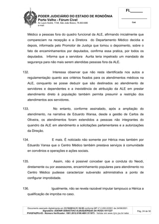 PODER JUDICIÁRIO DO ESTADO DE RONDÔNIA
Porto Velho - Fórum Cível
Av Lauro Sodré, 1728, São João Bosco, 76.803-686
e-mail:
Fl.______
_________________________
Cad.
Documento assinado digitalmente em 31/10/2014 21:16:55 conforme MP nº 2.200-2/2001 de 24/08/2001.
Signatário: EDENIR SEBASTIAO ALBUQUERQUE DA ROSA:1011227
PVH2FAZPU-03 - Número Verificador: 1001.2012.0190.4691.511973 - Validar em www.tjro.jus.br/adoc
Pág. 24 de 30
Médico a pessoas fora do quadro funcional da ALE, afirmando inicialmente que
compareciam na recepção e a Diretora do Departamento Médico decidia e
depois, informada pelo Promotor de Justiça que tomou o depoimento, sobre o
fato de encaminhamentos por deputados, confirma essa pratica, por todos os
deputados. Informa que a servidora Aurita teria impetrado um mandado de
segurança para não mais serem atendidas pessoas fora da ALE.
132. Interessa observar que não resta identificada nos autos a
regulamentação quanto aos critérios fixados para os atendimentos médicos na
ALE, conquanto se posse deduzir que são destinados ao atendimento de
servidores e dependentes e a inexistência de atribuição da ALE em prestar
atendimento direto à população também permita presumir a restrição dos
atendimentos aos servidores.
133. No entanto, conforme assinalado, após a ampliação do
atendimento, na narrativa de Eduardo Wansa, desde a gestão de Carlos de
Oliveira, os atendimentos foram extendidos a pessoas não integrantes do
quandro da ALE em atendimento a solicitações parlamentares e a autorizações
da Direção.
134. E mais. É noticiado não somente por Hérica mas também por
Eduardo Vansa que o Centro Médico também prestava serviços à comunidade
en convênios e operações e ações sociais.
135. Assim, não é possivel conceber que a conduta do Neodi,
diretamente ou por assessores, encaminhamento populares para atendimento no
Centro Médico pudesse caracterizar subversão administrativa a ponto de
configurar improbidade.
136. Igualmente, não se revela razoável imputar tampouco a Hérica a
qualificação de improba no caso.
 