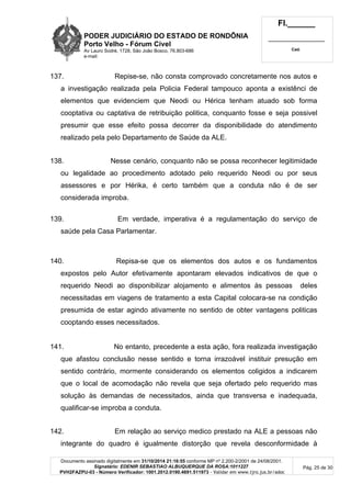 PODER JUDICIÁRIO DO ESTADO DE RONDÔNIA
Porto Velho - Fórum Cível
Av Lauro Sodré, 1728, São João Bosco, 76.803-686
e-mail:
Fl.______
_________________________
Cad.
Documento assinado digitalmente em 31/10/2014 21:16:55 conforme MP nº 2.200-2/2001 de 24/08/2001.
Signatário: EDENIR SEBASTIAO ALBUQUERQUE DA ROSA:1011227
PVH2FAZPU-03 - Número Verificador: 1001.2012.0190.4691.511973 - Validar em www.tjro.jus.br/adoc
Pág. 25 de 30
137. Repise-se, não consta comprovado concretamente nos autos e
a investigação realizada pela Policia Federal tampouco aponta a existênci de
elementos que evidenciem que Neodi ou Hérica tenham atuado sob forma
cooptativa ou captativa de retribuição politica, conquanto fosse e seja possivel
presumir que esse efeito possa decorrer da disponibilidade do atendimento
realizado pela pelo Departamento de Saúde da ALE.
138. Nesse cenário, conquanto não se possa reconhecer legitimidade
ou legalidade ao procedimento adotado pelo requerido Neodi ou por seus
assessores e por Hérika, é certo também que a conduta não é de ser
considerada improba.
139. Em verdade, imperativa é a regulamentação do serviço de
saúde pela Casa Parlamentar.
140. Repisa-se que os elementos dos autos e os fundamentos
expostos pelo Autor efetivamente apontaram elevados indicativos de que o
requerido Neodi ao disponibilizar alojamento e alimentos às pessoas deles
necessitadas em viagens de tratamento a esta Capital colocara-se na condição
presumida de estar agindo ativamente no sentido de obter vantagens politicas
cooptando esses necessitados.
141. No entanto, precedente a esta ação, fora realizada investigação
que afastou conclusão nesse sentido e torna irrazoável instituir presução em
sentido contrário, mormente considerando os elementos coligidos a indicarem
que o local de acomodação não revela que seja ofertado pelo requerido mas
solução às demandas de necessitados, ainda que transversa e inadequada,
qualificar-se improba a conduta.
142. Em relação ao serviço medico prestado na ALE a pessoas não
integrante do quadro é igualmente distorção que revela desconformidade à
 