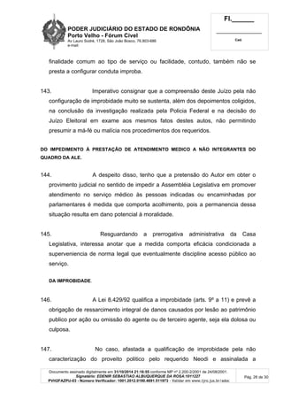 PODER JUDICIÁRIO DO ESTADO DE RONDÔNIA
Porto Velho - Fórum Cível
Av Lauro Sodré, 1728, São João Bosco, 76.803-686
e-mail:
Fl.______
_________________________
Cad.
Documento assinado digitalmente em 31/10/2014 21:16:55 conforme MP nº 2.200-2/2001 de 24/08/2001.
Signatário: EDENIR SEBASTIAO ALBUQUERQUE DA ROSA:1011227
PVH2FAZPU-03 - Número Verificador: 1001.2012.0190.4691.511973 - Validar em www.tjro.jus.br/adoc
Pág. 26 de 30
finalidade comum ao tipo de serviço ou facilidade, contudo, também não se
presta a configurar conduta improba.
143. Imperativo consignar que a compreensão deste Juízo pela não
configuração de improbidade muito se sustenta, além dos depoimentos coligidos,
na conclusão da investigação realizada pela Policia Federal e na decisão do
Juízo Eleitoral em exame aos mesmos fatos destes autos, não permitindo
presumir a má-fé ou malícia nos procedimentos dos requeridos.
DO IMPEDIMENTO À PRESTAÇÃO DE ATENDIMENTO MEDICO A NÃO INTEGRANTES DO
QUADRO DA ALE.
144. A despeito disso, tenho que a pretensão do Autor em obter o
provimento judicial no sentido de impedir a Assembléia Legislativa em promover
atendimento no serviço médico às pessoas indicadas ou encaminhadas por
parlamentares é medida que comporta acolhimento, pois a permanencia dessa
situação resulta em dano potencial à moralidade.
145. Resguardando a prerrogativa administrativa da Casa
Legislativa, interessa anotar que a medida comporta eficácia condicionada a
superveniencia de norma legal que eventualmente discipline acesso público ao
serviço.
DA IMPROBIDADE.
146. A Lei 8.429/92 qualifica a improbidade (arts. 9º a 11) e prevê a
obrigação de ressarcimento integral de danos causados por lesão ao patrimônio
publico por ação ou omissão do agente ou de terceiro agente, seja ela dolosa ou
culposa.
147. No caso, afastada a qualificação de improbidade pela não
caracterização do proveito politico pelo requerido Neodi e assinalada a
 