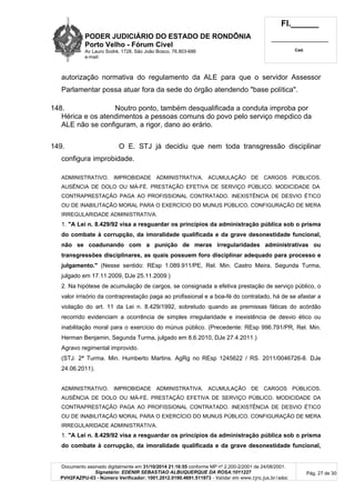 PODER JUDICIÁRIO DO ESTADO DE RONDÔNIA
Porto Velho - Fórum Cível
Av Lauro Sodré, 1728, São João Bosco, 76.803-686
e-mail:
Fl.______
_________________________
Cad.
Documento assinado digitalmente em 31/10/2014 21:16:55 conforme MP nº 2.200-2/2001 de 24/08/2001.
Signatário: EDENIR SEBASTIAO ALBUQUERQUE DA ROSA:1011227
PVH2FAZPU-03 - Número Verificador: 1001.2012.0190.4691.511973 - Validar em www.tjro.jus.br/adoc
Pág. 27 de 30
autorização normativa do regulamento da ALE para que o servidor Assessor
Parlamentar possa atuar fora da sede do órgão atendendo "base política".
148. Noutro ponto, também desqualificada a conduta improba por
Hérica e os atendimentos a pessoas comuns do povo pelo serviço mepdico da
ALE não se configuram, a rigor, dano ao erário.
149. O E. STJ já decidiu que nem toda transgressão disciplinar
configura improbidade.
ADMINISTRATIVO. IMPROBIDADE ADMINISTRATIVA. ACUMULAÇÃO DE CARGOS PÚBLICOS.
AUSÊNCIA DE DOLO OU MÁ-FÉ. PRESTAÇÃO EFETIVA DE SERVIÇO PÚBLICO. MODICIDADE DA
CONTRAPRESTAÇÃO PAGA AO PROFISSIONAL CONTRATADO. INEXISTÊNCIA DE DESVIO ÉTICO
OU DE INABILITAÇÃO MORAL PARA O EXERCÍCIO DO MUNUS PÚBLICO. CONFIGURAÇÃO DE MERA
IRREGULARIDADE ADMINISTRATIVA.
1. "A Lei n. 8.429/92 visa a resguardar os princípios da administração pública sob o prisma
do combate à corrupção, da imoralidade qualificada e da grave desonestidade funcional,
não se coadunando com a punição de meras irregularidades administrativas ou
transgressões disciplinares, as quais possuem foro disciplinar adequado para processo e
julgamento." (Nesse sentido: REsp 1.089.911/PE, Rel. Min. Castro Meira, Segunda Turma,
julgado em 17.11.2009, DJe 25.11.2009.)
2. Na hipótese de acumulação de cargos, se consignada a efetiva prestação de serviço público, o
valor irrisório da contraprestação paga ao profissional e a boa-fé do contratado, há de se afastar a
violação do art. 11 da Lei n. 8.429/1992, sobretudo quando as premissas fáticas do acórdão
recorrido evidenciam a ocorrência de simples irregularidade e inexistência de desvio ético ou
inabilitação moral para o exercício do múnus público. (Precedente: REsp 996.791/PR, Rel. Min.
Herman Benjamin, Segunda Turma, julgado em 8.6.2010, DJe 27.4.2011.)
Agravo regimental improvido.
(STJ. 2ª Turma. Min. Humberto Martins. AgRg no REsp 1245622 / RS. 2011/0046726-8. DJe
24.06.2011).
ADMINISTRATIVO. IMPROBIDADE ADMINISTRATIVA. ACUMULAÇÃO DE CARGOS PÚBLICOS.
AUSÊNCIA DE DOLO OU MÁ-FÉ. PRESTAÇÃO EFETIVA DE SERVIÇO PÚBLICO. MODICIDADE DA
CONTRAPRESTAÇÃO PAGA AO PROFISSIONAL CONTRATADO. INEXISTÊNCIA DE DESVIO ÉTICO
OU DE INABILITAÇÃO MORAL PARA O EXERCÍCIO DO MUNUS PÚBLICO. CONFIGURAÇÃO DE MERA
IRREGULARIDADE ADMINISTRATIVA.
1. "A Lei n. 8.429/92 visa a resguardar os princípios da administração pública sob o prisma
do combate à corrupção, da imoralidade qualificada e da grave desonestidade funcional,
 