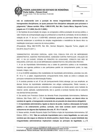 PODER JUDICIÁRIO DO ESTADO DE RONDÔNIA
Porto Velho - Fórum Cível
Av Lauro Sodré, 1728, São João Bosco, 76.803-686
e-mail:
Fl.______
_________________________
Cad.
Documento assinado digitalmente em 31/10/2014 21:16:55 conforme MP nº 2.200-2/2001 de 24/08/2001.
Signatário: EDENIR SEBASTIAO ALBUQUERQUE DA ROSA:1011227
PVH2FAZPU-03 - Número Verificador: 1001.2012.0190.4691.511973 - Validar em www.tjro.jus.br/adoc
Pág. 28 de 30
não se coadunando com a punição de meras irregularidades administrativas ou
transgressões disciplinares, as quais possuem foro disciplinar adequado para processo e
julgamento." (Nesse sentido: REsp 1.089.911/PE, Rel. Min. Castro Meira, Segunda Turma,
julgado em 17.11.2009, DJe 25.11.2009.)
2. Na hipótese de acumulação de cargos, se consignada a efetiva prestação de serviço público, o
valor irrisório da contraprestação paga ao profissional e a boa-fé do contratado, há de se afastar a
violação do art. 11 da Lei n. 8.429/1992, sobretudo quando as premissas fáticas do acórdão
recorrido evidenciam a ocorrência de simples irregularidade e inexistência de desvio ético ou
inabilitação moral para o exercício do múnus público.
(Precedente: REsp 996.791/PR, Rel. Min. Herman Benjamin, Segunda Turma, julgado em
8.6.2010, DJe 27.4.2011.)
"ADMINISTRATIVO. RECURSO ESPECIAL. AÇÃO CIVIL PÚBLICA POR ATO DE IMPROBIDADE
ADMINISTRATIVA. AGENTES PENITENCIÁRIOS. AGRESSÃO CONTRA PARTICULAR. VIOLAÇÃO DO
ART. 11 DA LEI 8.429/92. OFENSA AO PRINCÍPIO DA LEGALIDADE. CONDUTA QUE NÃO SE
ENQUADRA, CONTUDO, NA LEI DE IMPROBIDADE ADMINISTRATIVA. RECURSO NÃO PROVIDO.
1. A Lei de Improbidade Administrativa visa a tutela do patrimônio público e da moralidade,
impondo aos agentes públicos e aos particulares padrão de comportamento probo, ou seja,
honesto, íntegro, reto.
2. A Lei 8.429/92 estabelece três modalidades de improbidade administrativa, previstas nos arts.
9º, 10 e 11, a saber, respectivamente: enriquecimento ilícito, lesão ao erário e violação aos
princípios norteadores da Administração Pública.
3. A conduta prevista no art. 9º da LIA (enriquecimento ilícito) abrange, por sua amplitude, as
demais formas de improbidade estabelecidas nos artigos subsequentes. Desta maneira, a
violação aos princípios pode ser entendida, em comparação ao direito penal, como 'soldado de
reserva', sendo, aplicada, subsidiariamente, isto é, quando a conduta ímproba não se subsume
nas demais formas previstas.
4. De acordo com Francisco Octávio de Almeida Prado (Improbidade Administrativa, Malheiros
Editores, São Paulo, 2001, p. 37), 'A improbidade pressupõe, sempre, um desvio ético na
conduta do agente, a transgressão consciente de um preceito de observância obrigatória'.
5. A improbidade administrativa, ligada ao desvio de poder, implica a deturpação da função
pública e do ordenamento jurídico; contudo, nem toda conduta assim caracterizada
subsume-se em alguma das hipóteses dos arts. 9º, 10 e 11 da LIA.
6. Nesse sentido, Arnaldo Rizzardo (Ação Civil Pública e Ação de Improbidade Administrativa, GZ
Editora, 2009, p. 350): 'Não se confunde improbidade com a mera ilegalidade, ou com uma
conduta que não segue os ditames do direito positivo. Assim fosse, a quase totalidade das
irregularidades administrativas implicariam violação ao princípio da legalidade. (...) É
 