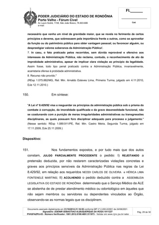 PODER JUDICIÁRIO DO ESTADO DE RONDÔNIA
Porto Velho - Fórum Cível
Av Lauro Sodré, 1728, São João Bosco, 76.803-686
e-mail:
Fl.______
_________________________
Cad.
Documento assinado digitalmente em 31/10/2014 21:16:55 conforme MP nº 2.200-2/2001 de 24/08/2001.
Signatário: EDENIR SEBASTIAO ALBUQUERQUE DA ROSA:1011227
PVH2FAZPU-03 - Número Verificador: 1001.2012.0190.4691.511973 - Validar em www.tjro.jus.br/adoc
Pág. 29 de 30
necessário que venha um nível de gravidade maior, que se revela no ferimento de certos
princípios e deveres, que sobressaem pela importância frente a outros, como se aproveitar
da função ou do patrimônio público para obter vantagem pessoal, ou favorecer alguém, ou
desprestigiar valores soberanos da Administração Pública'.
7. In casu, o fato praticado pelos recorridos, sem dúvida reprovável e ofensivo aos
interesses da Administração Pública, não reclama, contudo, o reconhecimento de ato de
improbidade administrativa, apesar de implicar clara violação ao princípio da legalidade.
Assim fosse, todo tipo penal praticado contra a Administração Pública, invariavelmente,
acarretaria ofensa à probidade administrativa.
8. Recurso não provido."
(REsp 1.075.882/MG, Rel. Min. Arnaldo Esteves Lima, Primeira Turma, julgado em 4.11.2010,
DJe 12.11.2010.)
150. Em síntese:
"A Lei nº 8.429/92 visa a resguardar os princípios da administração pública sob o prisma do
combate à corrupção, da imoralidade qualificada e da grave desonestidade funcional, não
se coadunando com a punição de meras irregularidades administrativas ou transgressões
disciplinares, as quais possuem foro disciplinar adequado para processo e julgamento."
(Nesse sentido: REsp 1.089.911/PE, Rel. Min. Castro Meira, Segunda Turma, julgado em
17.11.2009, DJe 25.11.2009.)
Dispositivo:
151. Nos fundamentos expostos, e por tudo mais que dos autos
constam, JULGO PARCIALMENTE PROCEDENTE o pedido: I) REJEITANDO a
pretensão deduzida, por não restarem caracterizadas violações concretas e
graves aos princípios sensíveis da Administração Pública nas regras da Lei
8.429/92, em relação aos requeridos NEODI CARLOS DE OLIVEIRA e HÉRICA LIMA
FONTENELE MARTINS; II) ACOLHENDO o pedido deduzido contra a ASSEMBLEIA
LEGISLATIVA DO ESTADO DE RONDÔNIA determinado que o Serviço Médico da ALE
se abstenha de de prestar atendimento médico ou odontológico em àqueles que
não sejam membros ou servidores ou dependentes vinculados ao Órgão,
observando-se as normas legais que os disciplinem.
 