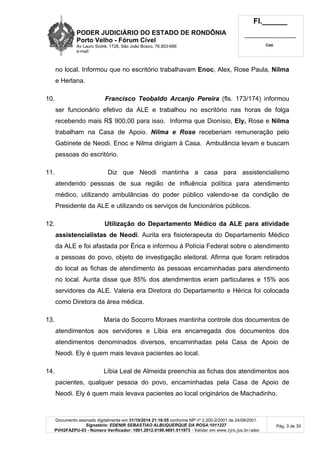 PODER JUDICIÁRIO DO ESTADO DE RONDÔNIA
Porto Velho - Fórum Cível
Av Lauro Sodré, 1728, São João Bosco, 76.803-686
e-mail:
Fl.______
_________________________
Cad.
Documento assinado digitalmente em 31/10/2014 21:16:55 conforme MP nº 2.200-2/2001 de 24/08/2001.
Signatário: EDENIR SEBASTIAO ALBUQUERQUE DA ROSA:1011227
PVH2FAZPU-03 - Número Verificador: 1001.2012.0190.4691.511973 - Validar em www.tjro.jus.br/adoc
Pág. 3 de 30
no local. Informou que no escritório trabalhavam Enoc, Alex, Rose Paula, Nilma
e Herlana.
10. Francisco Teobaldo Arcanjo Pereira (fls. 173/174) informou
ser funcionário efetivo da ALE e trabalhou no escritório nas horas de folga
recebendo mais R$ 900,00 para isso. Informa que Dionísio, Ely, Rose e Nilma
trabalham na Casa de Apoio. Nilma e Rose receberiam remuneração pelo
Gabinete de Neodi. Enoc e Nilma dirigiam à Casa. Ambulância levam e buscam
pessoas do escritório.
11. Diz que Neodi mantinha a casa para assistencialismo
atendendo pessoas de sua região de influência política para atendimento
médico, utilizando ambulâncias do poder público valendo-se da condição de
Presidente da ALE e utilizando os serviços de funcionários públicos.
12. Utilização do Departamento Médico da ALE para atividade
assistencialistas de Neodi. Aurita era fisioterapeuta do Departamento Médico
da ALE e foi afastada por Érica e informou à Polícia Federal sobre o atendimento
a pessoas do povo, objeto de investigação eleitoral. Afirma que foram retirados
do local as fichas de atendimento às pessoas encaminhadas para atendimento
no local. Aurita disse que 85% dos atendimentos eram particulares e 15% aos
servidores da ALE. Valeria era Diretora do Departamento e Hérica foi colocada
como Diretora da área médica.
13. Maria do Socorro Moraes mantinha controle dos documentos de
atendimentos aos servidores e Líbia era encarregada dos documentos dos
atendimentos denominados diversos, encaminhadas pela Casa de Apoio de
Neodi. Ely é quem mais levava pacientes ao local.
14. Líbia Leal de Almeida preenchia as fichas dos atendimentos aos
pacientes, qualquer pessoa do povo, encaminhadas pela Casa de Apoio de
Neodi. Ely é quem mais levava pacientes ao local originários de Machadinho.
 