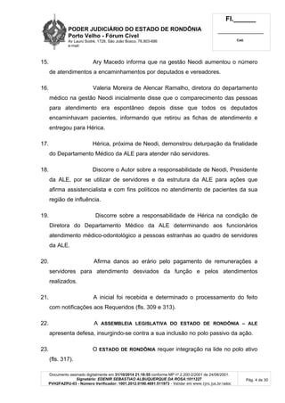PODER JUDICIÁRIO DO ESTADO DE RONDÔNIA
Porto Velho - Fórum Cível
Av Lauro Sodré, 1728, São João Bosco, 76.803-686
e-mail:
Fl.______
_________________________
Cad.
Documento assinado digitalmente em 31/10/2014 21:16:55 conforme MP nº 2.200-2/2001 de 24/08/2001.
Signatário: EDENIR SEBASTIAO ALBUQUERQUE DA ROSA:1011227
PVH2FAZPU-03 - Número Verificador: 1001.2012.0190.4691.511973 - Validar em www.tjro.jus.br/adoc
Pág. 4 de 30
15. Ary Macedo informa que na gestão Neodi aumentou o número
de atendimentos a encaminhamentos por deputados e vereadores.
16. Valeria Moreira de Alencar Ramalho, diretora do departamento
médico na gestão Neodi inicialmente disse que o comparecimento das pessoas
para atendimento era espontâneo depois disse que todos os deputados
encaminhavam pacientes, informando que retirou as fichas de atendimento e
entregou para Hérica.
17. Hérica, próxima de Neodi, demonstrou deturpação da finalidade
do Departamento Médico da ALE para atender não servidores.
18. Discorre o Autor sobre a responsabilidade de Neodi, Presidente
da ALE, por se utilizar de servidores e da estrutura da ALE para ações que
afirma assistencialista e com fins políticos no atendimento de pacientes da sua
região de influência.
19. Discorre sobre a responsabilidade de Hérica na condição de
Diretora do Departamento Médico da ALE determinando aos funcionários
atendimento médico-odontológico a pessoas estranhas ao quadro de servidores
da ALE.
20. Afirma danos ao erário pelo pagamento de remunerações a
servidores para atendimento desviados da função e pelos atendimentos
realizados.
21. A inicial foi recebida e determinado o processamento do feito
com notificações aos Requeridos (fls. 309 e 313).
22. A ASSEMBLEIA LEGISLATIVA DO ESTADO DE RONDÔNIA – ALE
apresenta defesa, insurgindo-se contra a sua inclusão no polo passivo da ação.
23. O ESTADO DE RONDÔNIA requer integração na lide no polo ativo
(fls. 317).
 