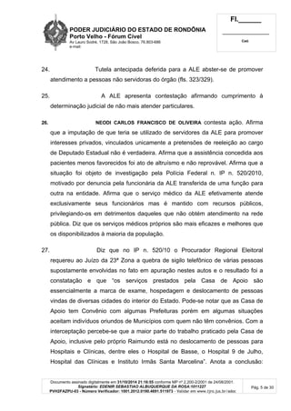 PODER JUDICIÁRIO DO ESTADO DE RONDÔNIA
Porto Velho - Fórum Cível
Av Lauro Sodré, 1728, São João Bosco, 76.803-686
e-mail:
Fl.______
_________________________
Cad.
Documento assinado digitalmente em 31/10/2014 21:16:55 conforme MP nº 2.200-2/2001 de 24/08/2001.
Signatário: EDENIR SEBASTIAO ALBUQUERQUE DA ROSA:1011227
PVH2FAZPU-03 - Número Verificador: 1001.2012.0190.4691.511973 - Validar em www.tjro.jus.br/adoc
Pág. 5 de 30
24. Tutela antecipada deferida para a ALE abster-se de promover
atendimento a pessoas não servidoras do órgão (fls. 323/329).
25. A ALE apresenta contestação afirmando cumprimento à
determinação judicial de não mais atender particulares.
26. NEODI CARLOS FRANCISCO DE OLIVEIRA contesta ação. Afirma
que a imputação de que teria se utilizado de servidores da ALE para promover
interesses privados, vinculados unicamente a pretensões de reeleição ao cargo
de Deputado Estadual não é verdadeira. Afirma que a assistência concedida aos
pacientes menos favorecidos foi ato de altruísmo e não reprovável. Afirma que a
situação foi objeto de investigação pela Polícia Federal n. IP n. 520/2010,
motivado por denuncia pela funcionária da ALE transferida de uma função para
outra na entidade. Afirma que o serviço médico da ALE efetivamente atende
exclusivamente seus funcionários mas é mantido com recursos públicos,
privilegiando-os em detrimentos daqueles que não obtém atendimento na rede
pública. Diz que os serviços médicos próprios são mais eficazes e melhores que
os disponibilizados à maioria da população.
27. Diz que no IP n. 520/10 o Procurador Regional Eleitoral
requereu ao Juízo da 23ª Zona a quebra de sigilo telefônico de várias pessoas
supostamente envolvidas no fato em apuração nestes autos e o resultado foi a
constatação e que “os serviços prestados pela Casa de Apoio são
essencialmente a marca de exame, hospedagem e deslocamento de pessoas
vindas de diversas cidades do interior do Estado. Pode-se notar que as Casa de
Apoio tem Convênio com algumas Prefeituras porém em algumas situações
aceitam indivíduos oriundos de Municípios com quem não têm convênios. Com a
interceptação percebe-se que a maior parte do trabalho praticado pela Casa de
Apoio, inclusive pelo próprio Raimundo está no deslocamento de pessoas para
Hospitais e Clínicas, dentre eles o Hospital de Basse, o Hospital 9 de Julho,
Hospital das Clínicas e Instituto Irmãs Santa Marcelina”. Anota a conclusão:
 