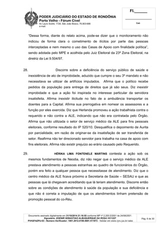 PODER JUDICIÁRIO DO ESTADO DE RONDÔNIA
Porto Velho - Fórum Cível
Av Lauro Sodré, 1728, São João Bosco, 76.803-686
e-mail:
Fl.______
_________________________
Cad.
Documento assinado digitalmente em 31/10/2014 21:16:55 conforme MP nº 2.200-2/2001 de 24/08/2001.
Signatário: EDENIR SEBASTIAO ALBUQUERQUE DA ROSA:1011227
PVH2FAZPU-03 - Número Verificador: 1001.2012.0190.4691.511973 - Validar em www.tjro.jus.br/adoc
Pág. 6 de 30
“Dessa forma, diante do relato acima, pode-se dizer que o monitoramento não
indicou de forma clara o cometimento de ilícitos por parte das pessoas
interceptadas e nem mesmo o uso das Casas de Apoio com finalidade política”,
sendo adotada pelo MPE e acolhida pelo Juiz Eleitoral da 23ª Zona Eleitoral, na
diretriz da Lei 9.504/97.
28. Discorre sobre a deficiência do serviço público de saúde e
inexistência de ato de improbidade, aduzido que cumpre o seu 3º mandato e não
necessitava se utilizar de artifícios imputados. Afirma que o político recebe
pedidos da população para entrega de direitos que já são seus. Diz inexistir
improbidade e que a ação foi inspirada no interesse particular da servidora
insatisfeita. Afirma inexistir ilicitude no fato de a ambulância transportar os
doentes para a Capital. Afirma sua prerrogativa em nomear os assessores e a
função por eles exercida. Diz que Herlanda promoveu a ação trabalhista contra o
requerido e não contra a ALE, indicando que não era contratada pelo Órgão.
Afirma que não utilizada o setor de serviço médico da ALE para fins pessoais
eleitorais, conforme resultado do IP 520/10. Desqualifica o depoimento de Aurita
por parcialidade, em razão de originar-se da insatisfação de ser transferida de
setor. Reafirma não ter direcionado servidor para trabalha na casa de apoio com
fins eleitorais. Afirma não existir prejuízo ao erário causado pelo Requerido.
29. HÉRIKA LIMA FONTENELE MARTINS contesta a ação sob os
mesmos fundamentos de Neodia, diz não negar que o serviço médico da ALE
prestava atendimento a pessoas estranhas ao quadro de funcionários do Órgão,
porém era feito a qualquer pessoa que necessitasse de atendimento. Diz que o
centro médico da ALE ficava próximo a Secretaria de Saúde – SESAU e que as
pessoas que lá chegavam acreditando que lá teriam atendimento. Discorre então
sobre as condições de atendimento à saúde da população e sua deficiência e
que não é correta a imputação de que os atendimentos tinham pretensão de
promoção pessoal do co-Réu.
 