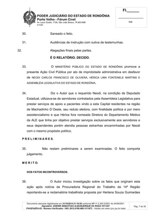 PODER JUDICIÁRIO DO ESTADO DE RONDÔNIA
Porto Velho - Fórum Cível
Av Lauro Sodré, 1728, São João Bosco, 76.803-686
e-mail:
Fl.______
_________________________
Cad.
Documento assinado digitalmente em 31/10/2014 21:16:55 conforme MP nº 2.200-2/2001 de 24/08/2001.
Signatário: EDENIR SEBASTIAO ALBUQUERQUE DA ROSA:1011227
PVH2FAZPU-03 - Número Verificador: 1001.2012.0190.4691.511973 - Validar em www.tjro.jus.br/adoc
Pág. 7 de 30
30. Saneado o feito.
31. Audiências de instrução com outiva de testemunhas.
32. Alegações finais pelas partes.
É O RELATÓRIO. DECIDO.
33. O MINISTÉRIO PÚBLICO DO ESTADO DE RONDÔNIA promove a
presente Ação Civil Pública por ato de improbidade administrativa em desfavor
de NEODI CARLOS FRANCISCO DE OLIVIERA, HÉRICA LIMA FONTENELE MARTINS E
ASSEMBLÉIA LEGISLATIVA DO ESTADO DE RONDÔNIA.
34. Diz o Autor que o requerido Neodi, na condição de Deputado
Estadual, utilizava-se de servidores contratados pela Assembleia Legislativa para
prestar serviços de apoio a pacientes vindo a esta Capital residentes na região
de Machadinho D´Oeste, seu reduto eleitora, com finalidade política e por mero
assistencialismo e que Hérica fora nomeada Diretora do Departamento Médico
da ALE que tinha por objetivo prestar serviços exclusivamente aos servidores e
seus dependentes porém atendia pessoas estranhas encaminhadas por Neodi
com o mesmo propósito político.
P R E L I M I N A R E S.
35. Não restam preliminares a serem examinadas. O feito comporta
julgamento.
M E R I T O.
DOS FATOS INCONTROVERSOS.
36. O Autor iniciou investigação sobre os fatos que originam esta
ação após notícia da Procuradoria Regional do Trabalho da 14ª Região
reportando-se a reclamatória trabalhista proposta por Herlana Souza Guimarães
 