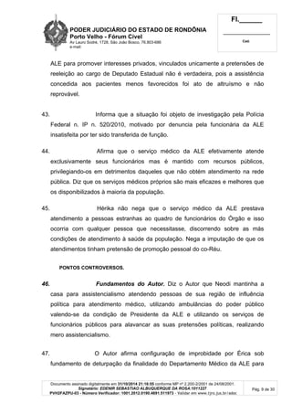 PODER JUDICIÁRIO DO ESTADO DE RONDÔNIA
Porto Velho - Fórum Cível
Av Lauro Sodré, 1728, São João Bosco, 76.803-686
e-mail:
Fl.______
_________________________
Cad.
Documento assinado digitalmente em 31/10/2014 21:16:55 conforme MP nº 2.200-2/2001 de 24/08/2001.
Signatário: EDENIR SEBASTIAO ALBUQUERQUE DA ROSA:1011227
PVH2FAZPU-03 - Número Verificador: 1001.2012.0190.4691.511973 - Validar em www.tjro.jus.br/adoc
Pág. 9 de 30
ALE para promover interesses privados, vinculados unicamente a pretensões de
reeleição ao cargo de Deputado Estadual não é verdadeira, pois a assistência
concedida aos pacientes menos favorecidos foi ato de altruísmo e não
reprovável.
43. Informa que a situação foi objeto de investigação pela Polícia
Federal n. IP n. 520/2010, motivado por denuncia pela funcionária da ALE
insatisfeita por ter sido transferida de função.
44. Afirma que o serviço médico da ALE efetivamente atende
exclusivamente seus funcionários mas é mantido com recursos públicos,
privilegiando-os em detrimentos daqueles que não obtém atendimento na rede
pública. Diz que os serviços médicos próprios são mais eficazes e melhores que
os disponibilizados à maioria da população.
45. Hérika não nega que o serviço médico da ALE prestava
atendimento a pessoas estranhas ao quadro de funcionários do Órgão e isso
ocorria com qualquer pessoa que necessitasse, discorrendo sobre as más
condições de atendimento à saúde da população. Nega a imputação de que os
atendimentos tinham pretensão de promoção pessoal do co-Réu.
PONTOS CONTROVERSOS.
46. Fundamentos do Autor. Diz o Autor que Neodi mantinha a
casa para assistencialismo atendendo pessoas de sua região de influência
política para atendimento médico, utilizando ambulâncias do poder público
valendo-se da condição de Presidente da ALE e utilizando os serviços de
funcionários públicos para alavancar as suas pretensões políticas, realizando
mero assistencialismo.
47. O Autor afirma configuração de improbidade por Érica sob
fundamento de deturpação da finalidade do Departamento Médico da ALE para
 