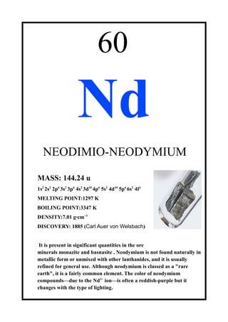 60
Nd
NEODIMIO-NEODYMIUM
MASS: 144.24 u
1s2
2s2
2p6
3s2
3p6
4s2
3d10
4p6
5s2
4d10
5p6
6s2
4f4
MELTING POINT:1297 K
BOILING POINT:3347 K
DENSITY:7.01 g·cm−3
DISCOVERY: 1885 (Carl Auer von Welsbach)
It is present in significant quantities in the ore
minerals monazite and basnasite . Neodymium is not found naturally in
metallic form or unmixed with other lanthanides, and it is usually
refined for general use. Although neodymium is classed as a "rare
earth", it is a fairly common element. The color of neodymium
compounds—due to the Nd3+
ion—is often a reddish-purple but it
changes with the type of lighting.
 