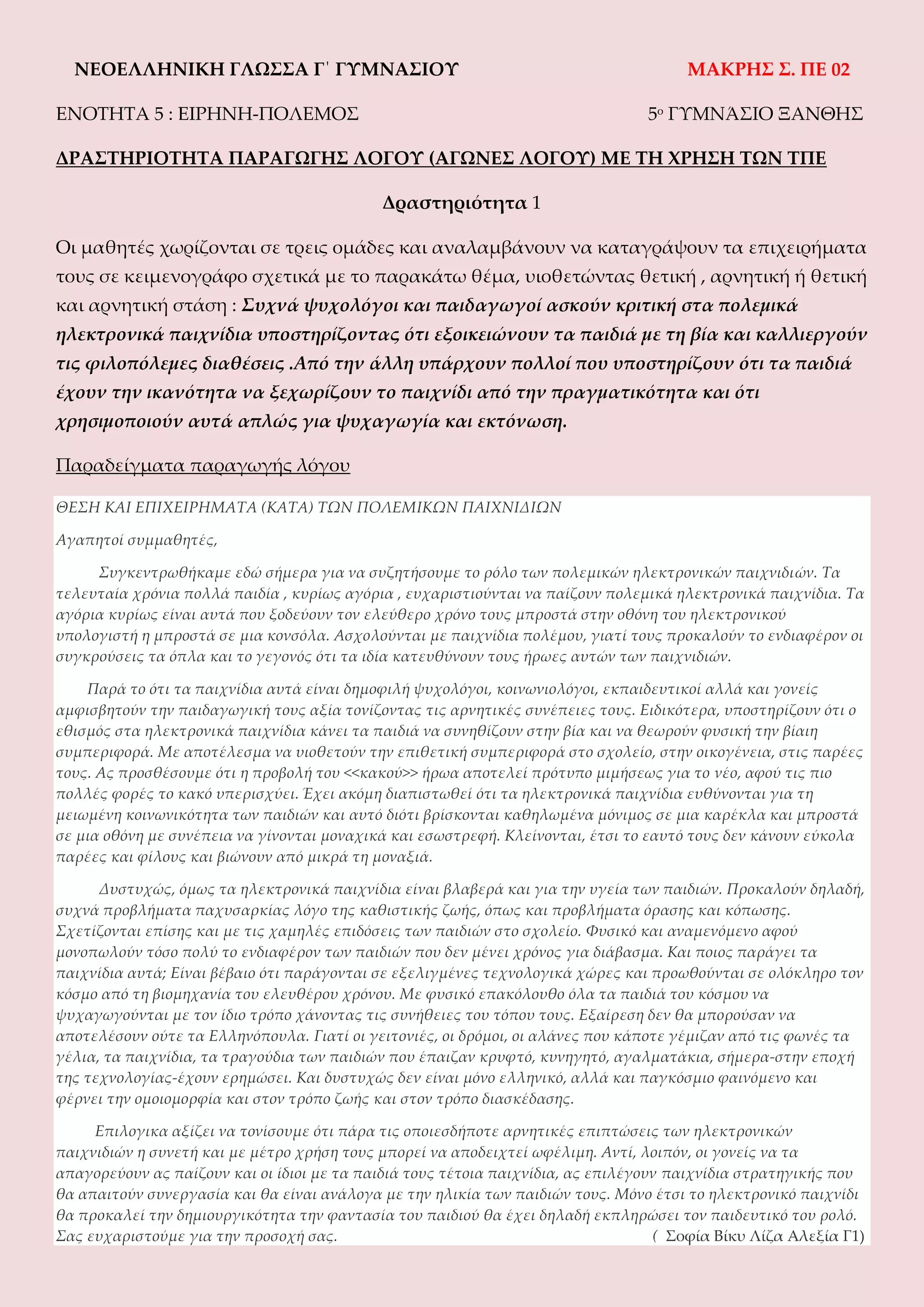 NEOEΛΛΗΝΙΚΗ ΓΛΩΣΣΑ Γ΄ ΓΥΜΝΑΣΙΟΥ
ΕΝΟΤΗΤΑ 5 : EIΡΗΝΗ-ΠΟΛΕΜΟΣ

ΜΑΚΡΗΣ Σ. ΠΕ 02
5ο ΓΥΜΝΆΣΙΟ ΞΑΝΘΗΣ

ΔΡΑΣΤΗΡΙΟΤΗΤΑ ΠΑΡΑΓΩΓΗΣ ΛΟΓΟΥ (ΑΓΩΝΕΣ ΛΟΓΟΥ) ΜΕ ΤΗ ΧΡΗΣΗ ΤΩΝ ΤΠΕ
Δραστηριότητα 1
Οι μαθητές χωρίζονται σε τρεις ομάδες και αναλαμβάνουν να καταγράψουν τα επιχειρήματα
τους σε κειμενογράφο σχετικά με το παρακάτω θέμα, υιοθετώντας θετική , αρνητική ή θετική
και αρνητική στάση : Συχνά ψυχολόγοι και παιδαγωγοί ασκούν κριτική στα πολεμικά
ηλεκτρονικά παιχνίδια υποστηρίζοντας ότι εξοικειώνουν τα παιδιά με τη βία και καλλιεργούν
τις φιλοπόλεμες διαθέσεις .Από την άλλη υπάρχουν πολλοί που υποστηρίζουν ότι τα παιδιά
έχουν την ικανότητα να ξεχωρίζουν το παιχνίδι από την πραγματικότητα και ότι
χρησιμοποιούν αυτά απλώς για ψυχαγωγία και εκτόνωση.
Παραδείγματα παραγωγής λόγου
ΘΕΣΗ ΚΑΙ ΕΠΙΧΕΙΡΗΜΑΤΑ (ΚΑΤΑ) ΤΩΝ ΠΟΛΕΜΙΚΩΝ ΠΑΙΧΝΙΔΙΩΝ
Αγαπητοί συμμαθητές,
Συγκεντρωθήκαμε εδώ σήμερα για να συζητήσουμε το ρόλο των πολεμικών ηλεκτρονικών παιχνιδιών. Τα
τελευταία χρόνια πολλά παιδία , κυρίως αγόρια , ευχαριστιούνται να παίζουν πολεμικά ηλεκτρονικά παιχνίδια. Τα
αγόρια κυρίως είναι αυτά που ξοδεύουν τον ελεύθερο χρόνο τους μπροστά στην οθόνη του ηλεκτρονικού
υπολογιστή η μπροστά σε μια κονσόλα. Ασχολούνται με παιχνίδια πολέμου, γιατί τους προκαλούν το ενδιαφέρον οι
συγκρούσεις τα όπλα και το γεγονός ότι τα ιδία κατευθύνουν τους ήρωες αυτών των παιχνιδιών.
Παρά το ότι τα παιχνίδια αυτά είναι δημοφιλή ψυχολόγοι, κοινωνιολόγοι, εκπαιδευτικοί αλλά και γονείς
αμφισβητούν την παιδαγωγική τους αξία τονίζοντας τις αρνητικές συνέπειες τους. Ειδικότερα, υποστηρίζουν ότι ο
εθισμός στα ηλεκτρονικά παιχνίδια κάνει τα παιδιά να συνηθίζουν στην βία και να θεωρούν φυσική την βίαιη
συμπεριφορά. Με αποτέλεσμα να υιοθετούν την επιθετική συμπεριφορά στο σχολείο, στην οικογένεια, στις παρέες
τους. Ας προσθέσουμε ότι η προβολή του <<κακού>> ήρωα αποτελεί πρότυπο μιμήσεως για το νέο, αφού τις πιο
πολλές φορές το κακό υπερισχύει. Έχει ακόμη διαπιστωθεί ότι τα ηλεκτρονικά παιχνίδια ευθύνονται για τη
μειωμένη κοινωνικότητα των παιδιών και αυτό διότι βρίσκονται καθηλωμένα μόνιμος σε μια καρέκλα και μπροστά
σε μια οθόνη με συνέπεια να γίνονται μοναχικά και εσωστρεφή. Κλείνονται, έτσι το εαυτό τους δεν κάνουν εύκολα
παρέες και φίλους και βιώνουν από μικρά τη μοναξιά.
Δυστυχώς, όμως τα ηλεκτρονικά παιχνίδια είναι βλαβερά και για την υγεία των παιδιών. Προκαλούν δηλαδή,
συχνά προβλήματα παχυσαρκίας λόγο της καθιστικής ζωής, όπως και προβλήματα όρασης και κόπωσης.
Σχετίζονται επίσης και με τις χαμηλές επιδόσεις των παιδιών στο σχολείο. Φυσικό και αναμενόμενο αφού
μονοπωλούν τόσο πολύ το ενδιαφέρον των παιδιών που δεν μένει χρόνος για διάβασμα. Και ποιος παράγει τα
παιχνίδια αυτά; Είναι βέβαιο ότι παράγονται σε εξελιγμένες τεχνολογικά χώρες και προωθούνται σε ολόκληρο τον
κόσμο από τη βιομηχανία του ελευθέρου χρόνου. Με φυσικό επακόλουθο όλα τα παιδιά του κόσμου να
ψυχαγωγούνται με τον ίδιο τρόπο χάνοντας τις συνήθειες του τόπου τους. Εξαίρεση δεν θα μπορούσαν να
αποτελέσουν ούτε τα Ελληνόπουλα. Γιατί οι γειτονιές, οι δρόμοι, οι αλάνες που κάποτε γέμιζαν από τις φωνές τα
γέλια, τα παιχνίδια, τα τραγούδια των παιδιών που έπαιζαν κρυφτό, κυνηγητό, αγαλματάκια, σήμερα-στην εποχή
της τεχνολογίας-έχουν ερημώσει. Και δυστυχώς δεν είναι μόνο ελληνικό, αλλά και παγκόσμιο φαινόμενο και
φέρνει την ομοιομορφία και στον τρόπο ζωής και στον τρόπο διασκέδασης.
Επιλογικα αξίζει να τονίσουμε ότι πάρα τις οποιεσδήποτε αρνητικές επιπτώσεις των ηλεκτρονικών
παιχνιδιών η συνετή και με μέτρο χρήση τους μπορεί να αποδειχτεί ωφέλιμη. Αντί, λοιπόν, οι γονείς να τα
απαγορεύουν ας παίζουν και οι ίδιοι με τα παιδιά τους τέτοια παιχνίδια, ας επιλέγουν παιχνίδια στρατηγικής που
θα απαιτούν συνεργασία και θα είναι ανάλογα με την ηλικία των παιδιών τους. Μόνο έτσι το ηλεκτρονικό παιχνίδι
θα προκαλεί την δημιουργικότητα την φαντασία του παιδιού θα έχει δηλαδή εκπληρώσει τον παιδευτικό του ρολό.
Σας ευχαριστούμε για την προσοχή σας.
( Σοφία Βίκυ Λίζα Αλεξία Γ1)

 