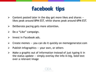  Content posted later in the day get more likes and shares —
likes peak around 8PM EST, while shares peak around 6PM EST.
 Deliberate pacing gets more attention.
 Do a ―Like‖ campaign.
 Invest in Facebook ads.
 Create memes — you can do it quickly on memegenerator.com
 Publish infographics — your own, or others
 Make a graphic out of information instead of just typing it in
the status update — simply overlay the info in big, bold text
over a relevant image
 