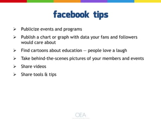  Publicize events and programs
 Publish a chart or graph with data your fans and followers
would care about
 Find cartoons about education — people love a laugh
 Take behind-the-scenes pictures of your members and events
 Share videos
 Share tools & tips
 