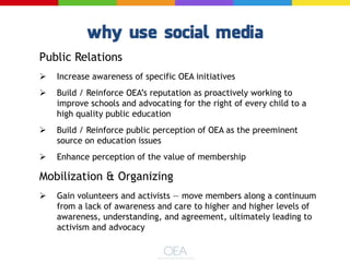 Public Relations
 Increase awareness of specific OEA initiatives
 Build / Reinforce OEA’s reputation as proactively working to
improve schools and advocating for the right of every child to a
high quality public education
 Build / Reinforce public perception of OEA as the preeminent
source on education issues
 Enhance perception of the value of membership
Mobilization & Organizing
 Gain volunteers and activists — move members along a continuum
from a lack of awareness and care to higher and higher levels of
awareness, understanding, and agreement, ultimately leading to
activism and advocacy
 