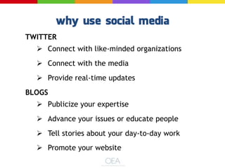 TWITTER
 Connect with like-minded organizations
 Connect with the media
 Provide real-time updates
BLOGS
 Publicize your expertise
 Advance your issues or educate people
 Tell stories about your day-to-day work
 Promote your website
 