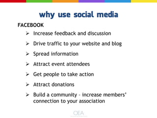 FACEBOOK
 Increase feedback and discussion
 Drive traffic to your website and blog
 Spread information
 Attract event attendees
 Get people to take action
 Attract donations
 Build a community – increase members’
connection to your association
 