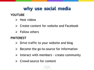 YOUTUBE
 Host videos
 Create content for website and Facebook
 Follow others
PINTEREST
 Drive traffic to your website and blog
 Become the go-to-source for information
 Interact with members - create community
 Crowd-source for content
 