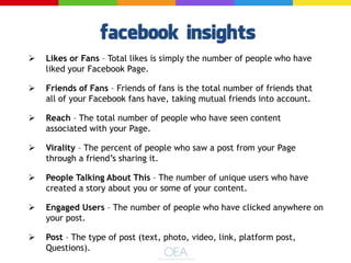  Likes or Fans – Total likes is simply the number of people who have
liked your Facebook Page.
 Friends of Fans – Friends of fans is the total number of friends that
all of your Facebook fans have, taking mutual friends into account.
 Reach – The total number of people who have seen content
associated with your Page.
 Virality – The percent of people who saw a post from your Page
through a friend’s sharing it.
 People Talking About This – The number of unique users who have
created a story about you or some of your content.
 Engaged Users – The number of people who have clicked anywhere on
your post.
 Post – The type of post (text, photo, video, link, platform post,
Questions).
 