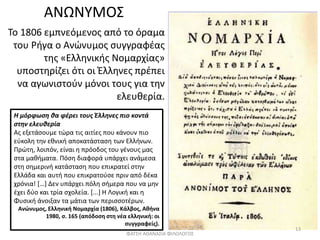 ΑΝΩΝΥΜΟΣ
Το 1806 εμπνεόμενος από το όραμα
του Ρήγα ο Ανώνυμος συγγραφέας
της «Ελληνικής Νομαρχίας»
υποστηρίζει ότι οι Έλληνες πρέπει
να αγωνιστούν μόνοι τους για την
ελευθερία.
Η μόρφωση θα φέρει τους Έλληνες πιο κοντά
στην ελευθερία
Ας εξετάσουμε τώρα τις αιτίες που κάνουν πιο
εύκολη την εθνική αποκατάσταση των Ελλήνων.
Πρώτη, λοιπόν, είναι η πρόοδος του γένους μας
στα μαθήματα. Πόση διαφορά υπάρχει ανάμεσα
στη σημερινή κατάσταση που επικρατεί στην
Ελλάδα και αυτή που επικρατούσε πριν από δέκα
χρόνια! […] Δεν υπάρχει πόλη σήμερα που να μην
έχει δύο και τρία σχολεία. [...] Η Λογική και η
Φυσική άνοιξαν τα μάτια των περισσοτέρων.
Ανώνυμος, Ελληνική Νομαρχία (1806), Κάλβος, Αθήνα
1980, σ. 165 (απόδοση στη νέα ελληνική: οι
συγγραφείς).
ΦΑΤΣΗ ΑΘΑΝΑΣΙΑ ΦΙΛΟΛΟΓΟΣ
13
 
