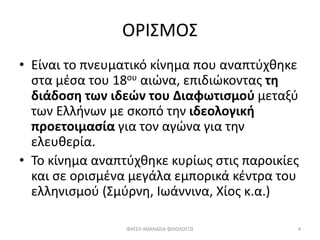 ΟΡΙΣΜΟΣ
• Είναι το πνευματικό κίνημα που αναπτύχθηκε
στα μέσα του 18ου αιώνα, επιδιώκοντας τη
διάδοση των ιδεών του Διαφωτισμού μεταξύ
των Ελλήνων με σκοπό την ιδεολογική
προετοιμασία για τον αγώνα για την
ελευθερία.
• Το κίνημα αναπτύχθηκε κυρίως στις παροικίες
και σε ορισμένα μεγάλα εμπορικά κέντρα του
ελληνισμού (Σμύρνη, Ιωάννινα, Χίος κ.α.)
ΦΑΤΣΗ ΑΘΑΝΑΣΙΑ ΦΙΛΟΛΟΓΟΣ 4
 