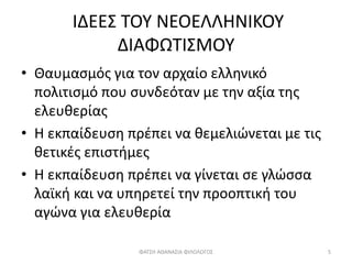 ΙΔΕΕΣ ΤΟΥ ΝΕΟΕΛΛΗΝΙΚΟΥ
ΔΙΑΦΩΤΙΣΜΟΥ
• Θαυμασμός για τον αρχαίο ελληνικό
πολιτισμό που συνδεόταν με την αξία της
ελευθερίας
• Η εκπαίδευση πρέπει να θεμελιώνεται με τις
θετικές επιστήμες
• Η εκπαίδευση πρέπει να γίνεται σε γλώσσα
λαϊκή και να υπηρετεί την προοπτική του
αγώνα για ελευθερία
ΦΑΤΣΗ ΑΘΑΝΑΣΙΑ ΦΙΛΟΛΟΓΟΣ 5
 