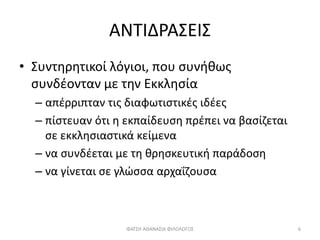 ΑΝΤΙΔΡΑΣΕΙΣ
• Συντηρητικοί λόγιοι, που συνήθως
συνδέονταν με την Εκκλησία
– απέρριπταν τις διαφωτιστικές ιδέες
– πίστευαν ότι η εκπαίδευση πρέπει να βασίζεται
σε εκκλησιαστικά κείμενα
– να συνδέεται με τη θρησκευτική παράδοση
– να γίνεται σε γλώσσα αρχαΐζουσα
ΦΑΤΣΗ ΑΘΑΝΑΣΙΑ ΦΙΛΟΛΟΓΟΣ 6
 