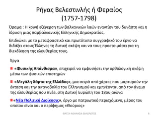 Ρήγας Βελεστινλής ή Φεραίος
(1757-1798)
Όραμα : Η κοινή εξέγερση των βαλκανικών λαών εναντίον του δυνάστη και η
ίδρυση μιας παμβαλκανικής Ελληνικής Δημοκρατίας.
Επιδιώκει με το μεταφραστικό και πρωτότυπο συγγραφικό του έργο να
διδάξει στους Έλληνες τη δυτική σκέψη και να τους προετοιμάσει για τη
διεκδίκηση της ελευθερίας τους.
Έργα
«Φυσικής Απάνθισμα», επιχειρεί να εμφυσήσει την ορθολογική σκέψη
μέσω των φυσικών επιστημών
«Μεγάλη Χάρτα της Ελλάδος», μια σειρά από χάρτες που μαρτυρούν την
έκταση και την ακτινοβολία του Ελληνισμού και εμπνέονται από τον άνεμο
της ελευθερίας που πνέει στη Δυτική Ευρώπη του 18ου αιώνα
«Νέα Πολιτική Διοίκησις», έργο με πατριωτικό περιεχόμενο, μέρος του
οποίου είναι και ο περίφημος «Θούριος»
ΦΑΤΣΗ ΑΘΑΝΑΣΙΑ ΦΙΛΟΛΟΓΟΣ 8
 