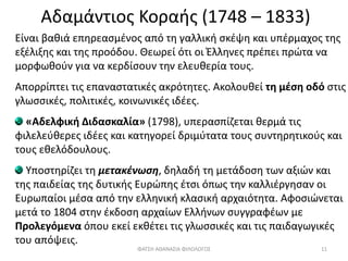 Αδαμάντιος Κοραής (1748 – 1833)
Είναι βαθιά επηρεασμένος από τη γαλλική σκέψη και υπέρμαχος της
εξέλιξης και της προόδου. Θεωρεί ότι οι Έλληνες πρέπει πρώτα να
μορφωθούν για να κερδίσουν την ελευθερία τους.
Απορρίπτει τις επαναστατικές ακρότητες. Ακολουθεί τη μέση οδό στις
γλωσσικές, πολιτικές, κοινωνικές ιδέες.
«Αδελφική Διδασκαλία» (1798), υπερασπίζεται θερμά τις
φιλελεύθερες ιδέες και κατηγορεί δριμύτατα τους συντηρητικούς και
τους εθελόδουλους.
Υποστηρίζει τη μετακένωση, δηλαδή τη μετάδοση των αξιών και
της παιδείας της δυτικής Ευρώπης έτσι όπως την καλλιέργησαν οι
Ευρωπαίοι μέσα από την ελληνική κλασική αρχαιότητα. Αφοσιώνεται
μετά το 1804 στην έκδοση αρχαίων Ελλήνων συγγραφέων με
Προλεγόμενα όπου εκεί εκθέτει τις γλωσσικές και τις παιδαγωγικές
του απόψεις.
ΦΑΤΣΗ ΑΘΑΝΑΣΙΑ ΦΙΛΟΛΟΓΟΣ 11
 