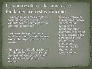 La teoría evolutiva de Lamarck se fundamenta en estos principios:Los organismos más simples se forman por generación espontánea, es decir a partir de material inanimadoLos seres vivos poseen una tendencia interna a adaptarse a los cambios que presenta el medioEn su proceso de adaptación al ambiente, los seres vivos crean necesidades que propician en ellos la aparición de nuevos órganosEl uso y desuso de los órganos motiva su desarrollo, reducción o desaparición; es decir que la función crea al órgano y los caracteres que los organismos adquieren son heredados a las siguientes generaciones