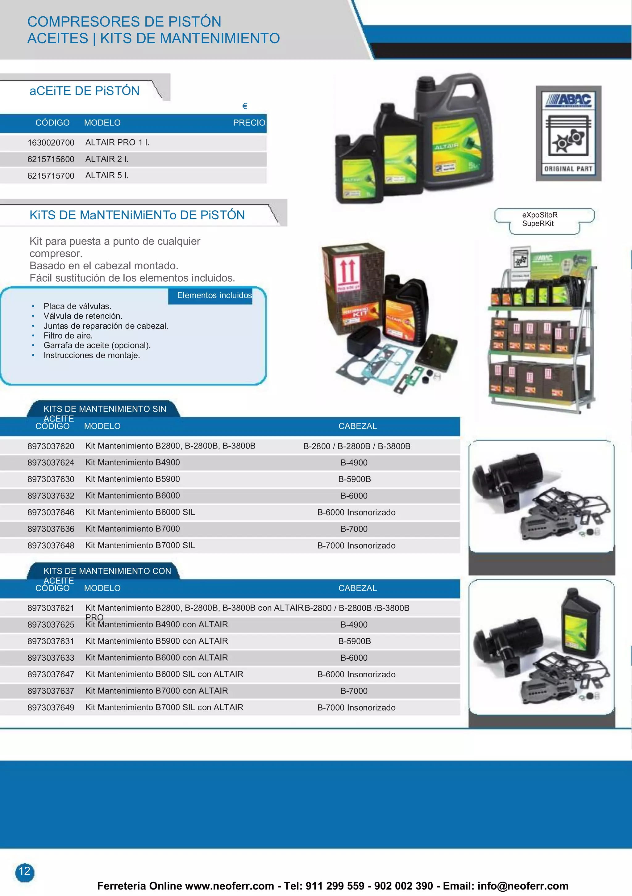 COMPRESORES DE PISTÓN
 ACEITES | KITS DE MANTENIMIENTO


 aCEiTE DE PiSTÓN
                                                             €
         CÓDIGO     MODELO                                 PRECIO

 1630020700         ALTAIR PRO 1 l.

 6215715600         ALTAIR 2 l.

 6215715700         ALTAIR 5 l.



 KiTS DE MaNTENiMiENTo DE PiSTÓN                                                                         eXpoSitoR
                                                                                                         SupeRKit

 Kit para puesta a punto de cualquier
 compresor.
 Basado en el cabezal montado.
 Fácil sustitución de los elementos incluidos.
                                             Elementos incluidos
     •    Placa de válvulas.
     •    Válvula de retención.
     •    Juntas de reparación de cabezal.
     •    Filtro de aire.
     •    Garrafa de aceite (opcional).
     •    Instrucciones de montaje.




          KITS DE MANTENIMIENTO SIN
          ACEITE
         CÓDIGO    MODELO                                                       CABEZAL

 8973037620         Kit Mantenimiento B2800, B-2800B, B-3800B           B-2800 / B-2800B / B-3800B
 8973037624         Kit Mantenimiento B4900                                      B-4900
 8973037630         Kit Mantenimiento B5900                                     B-5900B
 8973037632         Kit Mantenimiento B6000                                      B-6000
 8973037646         Kit Mantenimiento B6000 SIL                            B-6000 Insonorizado
 8973037636         Kit Mantenimiento B7000                                      B-7000
 8973037648         Kit Mantenimiento B7000 SIL                            B-7000 Insonorizado


          KITS DE MANTENIMIENTO CON
          ACEITE
         CÓDIGO    MODELO                                                       CABEZAL

 8973037621         Kit Mantenimiento B2800, B-2800B, B-3800B con ALTAIR B-2800 / B-2800B /B-3800B
                    PRO
 8973037625         Kit Mantenimiento B4900 con ALTAIR                            B-4900
 8973037631         Kit Mantenimiento B5900 con ALTAIR                          B-5900B
 8973037633         Kit Mantenimiento B6000 con ALTAIR                           B-6000
 8973037647         Kit Mantenimiento B6000 SIL con ALTAIR                 B-6000 Insonorizado
 8973037637         Kit Mantenimiento B7000 con ALTAIR                           B-7000
 8973037649         Kit Mantenimiento B7000 SIL con ALTAIR                 B-7000 Insonorizado




12
                       Ferretería Online www.neoferr.com - Tel: 911 299 559 - 902 002 390 - Email: info@neoferr.com
 