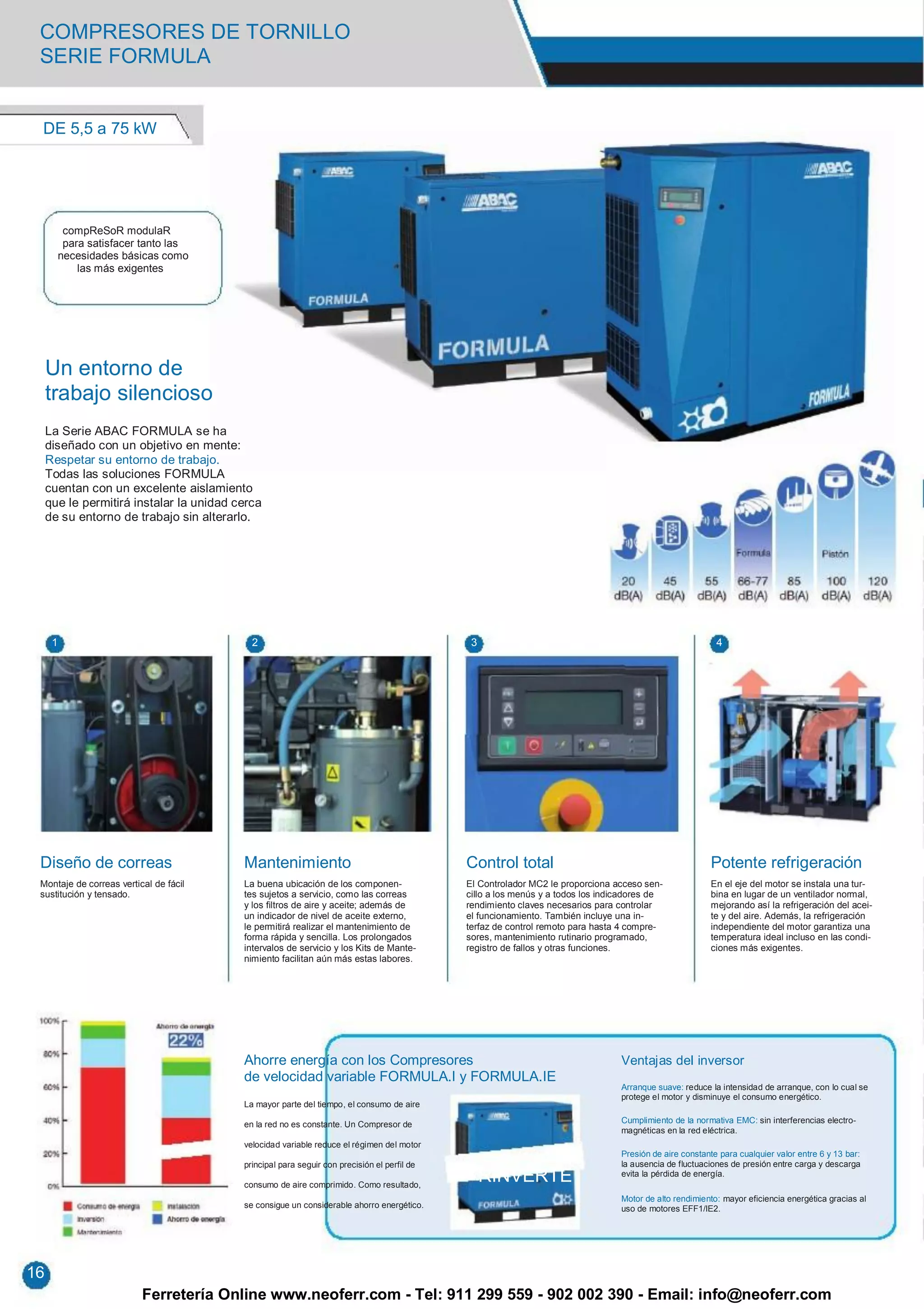 COMPRESORES DE TORNILLO
 SERIE FORMULA


 DE 5,5 a 75 kW




        compReSoR modulaR
        para satisfacer tanto las
       necesidades básicas como
           las más exigentes




     Un entorno de
     trabajo silencioso
     La Serie ABAC FORMULA se ha
     diseñado con un objetivo en mente:
     Respetar su entorno de trabajo.
     Todas las soluciones FORMULA
     cuentan con un excelente aislamiento
     que le permitirá instalar la unidad cerca
     de su entorno de trabajo sin alterarlo.




      1                                               2                                                 3                                                           4




 Diseño de correas                                  Mantenimiento                                      Control total                                              Potente refrigeración
 Montaje de correas vertical de fácil               La buena ubicación de los componen-                El Controlador MC2 le proporciona acceso sen-              En el eje del motor se instala una tur-
 sustitución y tensado.                             tes sujetos a servicio, como las correas           cillo a los menús y a todos los indicadores de             bina en lugar de un ventilador normal,
                                                    y los filtros de aire y aceite; además de          rendimiento claves necesarios para controlar               mejorando así la refrigeración del acei-
                                                    un indicador de nivel de aceite externo,           el funcionamiento. También incluye una in-                 te y del aire. Además, la refrigeración
                                                    le permitirá realizar el mantenimiento de          terfaz de control remoto para hasta 4 compre-              independiente del motor garantiza una
                                                    forma rápida y sencilla. Los prolongados           sores, mantenimiento rutinario programado,                 temperatura ideal incluso en las condi-
                                                    intervalos de servicio y los Kits de Mante-        registro de fallos y otras funciones.                      ciones más exigentes.
                                                    nimiento facilitan aún más estas labores.




                                                    Ahorre energía con los Compresores                                                     Ventajas del inversor
                                                    de velocidad variable FORMULA.I y FORMULA.IE
                                                                                                                                           Arranque suave: reduce la intensidad de arranque, con lo cual se
                                                                                                                                           protege el motor y disminuye el consumo energético.
                                                    La mayor parte del tiempo, el consumo de aire

                                                    en la red no es constante. Un Compresor de                                             Cumplimiento de la normativa EMC: sin interferencias electro-
                                                                                                                                           magnéticas en la red eléctrica.
                                        RINVERTE velocidad variable reduce el régimen del motor
                                                                                                                                           Presión de aire constante para cualquier valor entre 6 y 13 bar:
                                                    principal para seguir con precisión el perfil de                                       la ausencia de fluctuaciones de presión entre carga y descarga

                                                    consumo de aire comprimido. Como resultado,
                                                                                                            RINVERTE                       evita la pérdida de energía.

                                                                                                                                           Motor de alto rendimiento: mayor eficiencia energética gracias al
                                                    se consigue un considerable ahorro energético.                                         uso de motores EFF1/IE2.




16
                          Ferretería Online www.neoferr.com - Tel: 911 299 559 - 902 002 390 - Email: info@neoferr.com
 