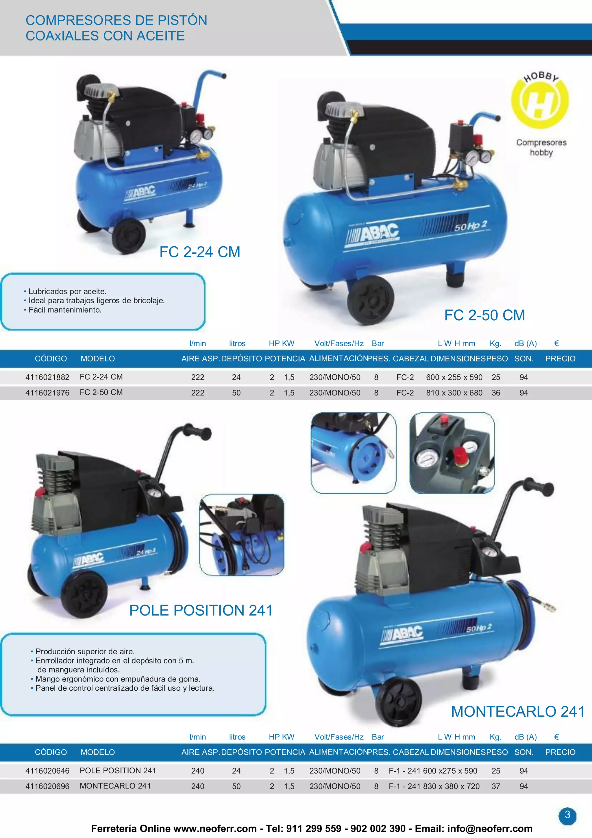 COMPRESORES DE PISTÓN
COAxIALES CON ACEITE




                                         FC 2-24 CM

• Lubricados por aceite.
• Ideal para trabajos ligeros de bricolaje.
• Fácil mantenimiento.
                                                                                                                     FC 2-50 CM
                                                 l/min      litros   HP KW      Volt/Fases/Hz   Bar                L W H mm       Kg.   dB (A)    €
   CÓDIGO        MODELO                        AIRE ASP. DEPÓSITO POTENCIA ALIMENTACIÓNPRES. CABEZAL DIMENSIONES PESO SON.                       PRECIO

4116021882       FC 2-24 CM                      222         24      2   1,5   230/MONO/50      8       FC-2    600 x 255 x 590   25     94
4116021976       FC 2-50 CM                      222         50      2   1,5   230/MONO/50      8       FC-2    810 x 300 x 680   36     94




                                POLE POSITION 241

  • Producción superior de aire.
  • Enrrollador integrado en el depósito con 5 m.
    de manguera incluídos.
  • Mango ergonómico con empuñadura de goma.
  • Panel de control centralizado de fácil uso y lectura.


                                                                                                                       MONTECARLO 241
                                                 l/min      litros   HP KW      Volt/Fases/Hz   Bar                L W H mm       Kg.   dB (A)    €
   CÓDIGO        MODELO                        AIRE ASP. DEPÓSITO POTENCIA ALIMENTACIÓNPRES. CABEZAL DIMENSIONES PESO SON.                       PRECIO

4116020646       POLE POSITION 241               240         24      2   1,5   230/MONO/50      8     F-1 - 241 600 x275 x 590    25     94
4116020696       MONTECARLO 241                  240         50      2   1,5   230/MONO/50      8     F-1 - 241 830 x 380 x 720   37     94


                                                                                                                                                      3
                    Ferretería Online www.neoferr.com - Tel: 911 299 559 - 902 002 390 - Email: info@neoferr.com
 