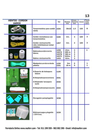 13
   VIENTOS - CORDON
 PIQUETAS                                                      Ref.
                                                                              Grosor          Piezas
                                                                      Medidas Diametro Granel bolsa
       VARIOS                                                          m/m.    m/m.           oskin

                               Tensormetálico para cordón 1025         30x12    1,5    100      8
                               viento


                               Cordón vientoblanco con        1026     3m.       3     100      3
                               tensormetálico

                               Cordón vientoamarillo          1467     3m.       3     100      3
                               (alta visibilidad)con tensor
                               metálico
                                                              1099    25m.       3              1
                               Bobinadecordónviento
                                                              1027A   200 m.     3
                               blanco
                                                              1027B   300 m.     3
                                                              1027C   500m.      3
                               Bobina vientoamarillo          1453    50m.       3

                               Madejadecuerdaverdede          1330      5m.      5              1
                               plástico                       1331     15 m.     5              1


                               A-Soporte de bolsapara         1140
                                 basura
   C
            D                  B-Adaptadorparaventana         2041

                               C-Adaptador lanzapara          2042
                                 suelo
                B
                               D-Adaptadorpieparasuelo        2043
                       A



                               Recogedor-palaplegable         3238




                               Bidónparaagua,plegable         3239
                               ( 15litros)




Ferretería Online www.neoferr.com - Tel: 911 299 559 - 902 002 390 - Email: info@neoferr.com
 