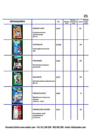 21
                                                                            Grosor          Piezas
     REPARADORES
 PIQUETAS                                                    Ref.   Medidas Diametro Granel bolsa
                                                                     m/m.    m/m.           oskin

                               CONTACT CEYS                 1334                      24

                               Coladecontacto
                               100%flexible
                               30 ml.



                               SUPERCEYS                    1339A                      24

                               Instantglueuniversal
                               3gr.




                               PINCHAZOS                    1336                       24

                               Parchesparareparar
                               pinchazos




                               SELLACEYS                    1376                       24

                               Selladoradhesivodesilicona
                               50 ml.




                               FIBRADEVIDRIO                1346                        6

                               Masillaparareparary
                               rellenar
                               100ml.+6ml.



                               CREMALLERA VELCRO            1337                       12

                               Cremallera textil
                               autoadhesiva
                               2x35cm.




Ferretería Online www.neoferr.com - Tel: 911 299 559 - 902 002 390 - Email: info@neoferr.com
 