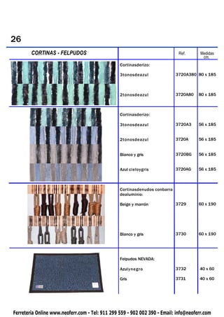 26
        CORTINAS
 PIQUETAS           - FELPUDOS                                               Ref.      Medidas
                                                                                        cm.
                                                 Cortinasderizo:

                                                 3tonosdeazul               3720A380 80 x 185



                                                 2tonosdeazul               3720A80   80 x 185



                                                 Cortinasderizo:

                                                 3tonosdeazul               3720A3    56 x 185


                                                 2tonosdeazul               3720A     56 x 185


                                                 Blanco y gris              3720BG    56 x 185


                                                 Azul cieloygris            3720AG    56 x 185



                                                 Cortinasdenudos conbarra
                                                 dealuminio:

                                                 Beige y marrón             3729      60 x 190




                                                 Blanco y gris              3730      60 x 190




                                                 Felpudos NEVADA:

                                                 Azulynegro                 3732      40 x 60

                                                 Gris                       3731      40 x 60




Ferretería Online www.neoferr.com - Tel: 911 299 559 - 902 002 390 - Email: info@neoferr.com
 