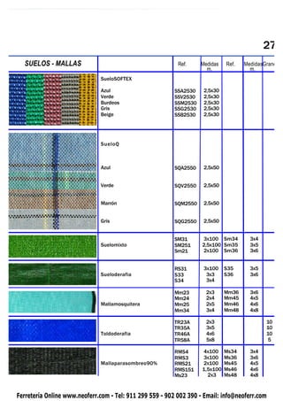 27
   SUELOS
PIQUETAS    - MALLAS                                       Ref.     Medidas   Ref.   MedidasGrane
                                                                      m.               m.
                              SueloSOFTEX

                              Azul                        SSA2530    2,5x30
                              Verde                       SSV2530    2,5x30
                              Burdeos                     SSM2530    2,5x30
                              Gris                        SSG2530    2,5x30
                              Beige                       SSB2530    2,5x30




                              SueloQ



                              Azul                        SQA2550    2,5x50


                              Verde                       SQV2550    2,5x50


                              Marrón                      SQM2550    2,5x50


                              Gris                        SQG2550    2,5x50


                                                          SM31      3x100 Sm34         3x4
                              Suelomixto                  SM251     2,5x100 Sm35       3x5
                                                          Sm21      2x100 Sm36         3x6


                                                          RS31       3x100    S35      3x5
                              Sueloderafia                S33         3x3     S36      3x6
                                                          S34         3x4

                                                          Mm23        2x3     Mm36     3x6
                                                          Mm24        2x4     Mm45     4x5
                              Mallamosquitera             Mm25        2x5     Mm46     4x6
                                                          Mm34        3x4     Mm48     4x8

                                                          TR23A       2x3                    10
                                                          TR35A       3x5                    10
                              Toldoderafia                TR46A       4x6                    10
                                                          TR58A       5x8                     5

                                                          RMS4      4x100     Ms34     3x4
                                                          RMS3      3x100     Ms36     3x6
                              Mallaparasombreo90%         RMS21     2x100     Ms45     4x5
                                                          RMS151    1,5x100   Ms46     4x6
                                                          Ms23        2x3     Ms48     4x8


Ferretería Online www.neoferr.com - Tel: 911 299 559 - 902 002 390 - Email: info@neoferr.com
 